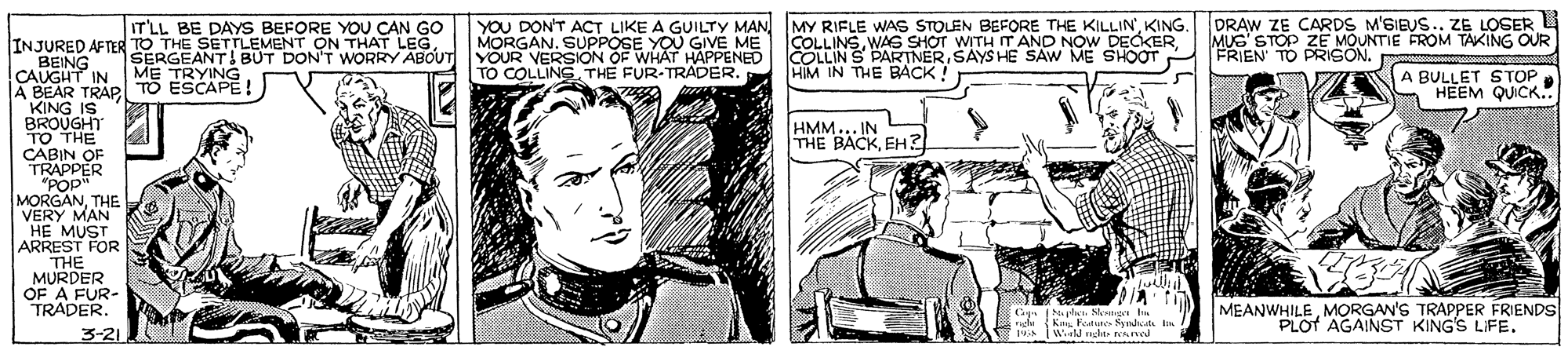 Fictional character OCR: YOU DON'T ACT LIKE A GUILTY MAN MORGAN. SUPPOSE YOU GIVE SERGEANT! BUT DON'T WORRY ABOUT YOUR VERSION OF WHAT HAPPENED TO COLLINS THE FUR-TRADER. MY RIFLE WAS STOLEN BEFORE THE KILLIN'KING. COLLINSSAYS HE SAW ME SHOOT HIM IN THE BÁCK ! DRAW ZE CARDS M'SIEUS.. ZE LOSER MUS' STOP ZE MOUNTIE FROM TAKING OUR FRIEN TO PRIGON. IT'LL BE DAYS BEFORE YOU CAN INJURED AFTER TO THE SETTLEMENT ON THAT LEGBEING CAUGHT IN A BEAR TRAPl TO ESCAPE ! KING IS BROUGHT TO THE CABIN OF TRAPPER "POP" MORGANTHE VERY MAN HE MUST ARREST FOR THE MURDER OF A FUR- TRADER. A BULLET S TOP HEEM QUICK. ME TRYING HMM... IN THE BACKEH ? Cagn Naphen. Slentiget h Kn Feature Syndsal lin MEANWHILEMORGAN'S TRAPPER FRIENDS PLOT AGAINST KING'S LIFE. 3-21 YOU DON'T ACT LIKE A GUILTY MAN MORGAN. SUPPOSE YOU GIVE SERGEANT! BUT DON'T WORRY ABOUT YOUR VERSION OF WHAT HAPPENED TO COLLINS THE FUR-TRADER. MY RIFLE WAS STOLEN BEFORE THE KILLIN'KING. COLLINSWAS SHOT WITH T AND NOW DECKERCOLLIN S PARTNERSAYS HE SAW ME SHOOT HIM IN THE BÁCK ! DRAW ZE CARDS M'SIEUS.. ZE LOSER MUS' STOP ZE MOUNTIE FROM TAKING OUR FRIEN TO PRIGON. IT'LL BE DAYS BEFORE YOU CAN INJURED AFTER TO THE SETTLEMENT ON THAT LEGBEING CAUGHT IN A BEAR TRAPl TO ESCAPE ! KING IS BROUGHT TO THE CABIN OF TRAPPER "POP" MORGANTHE VERY MAN HE MUST ARREST FOR THE MURDER OF A FUR- TRADER. A BULLET S TOP HEEM QUICK. ME TRYING HMM... IN THE BACKEH ? Cagn Naphen. Slentiget h Kn Feature Syndsal lin MEANWHILEMORGAN'S TRAPPER FRIENDS PLOT AGAINST KING'S LIFE. 3-21