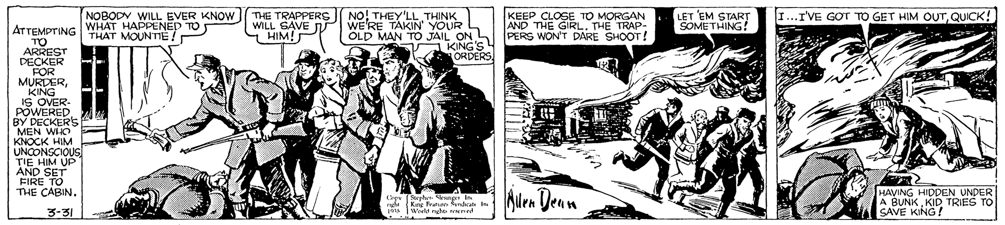 Comic book OCR: NO! THEY'LL THINK WE'RE TAKIN' YOUR I...I'VE GOT TO GET HIM OUTQUICK! NOBODY WILL EVER KNOW WHAT HAPPENED TO THE TRAPPERS WILL SAVE T HIM! KEEP CLOSE TO MORGAN AND THE GIRL. THE TRAP- LET EM START SOMETHING! ATTEMPTING THAT MOUNTE. OLD MAN TO JAIL ON PERS WON'T DARE SHOOT! KING'S ORDERS TO ARREST DECKER FOR MURDERKING IS OVER- POWERED BY DECKERS MEN WHO KNOCK HIM UNCONSCIOUS TIE HIM UP AND SET FIRE TO THE CABIN. Cpy (Sephen Sleunge In King Frature yrdat i World nghts reered Alra Denn Alen HAVING HIDDEN UNDER A BUNK KID TRIES TO SAVE KING! nghe 3-31 NO! THEY'LL THINK WE'RE TAKIN' YOUR I...I'VE GOT TO GET HIM OUTQUICK! NOBODY WILL EVER KNOW WHAT HAPPENED TO THE TRAPPERS WILL SAVE T HIM! KEEP CLOSE TO MORGAN AND THE GIRL. THE TRAP- LET EM START SOMETHING! ATTEMPTING THAT MOUNTE. OLD MAN TO JAIL ON PERS WON'T DARE SHOOT! KING'S ORDERS TO ARREST DECKER FOR MURDERKING IS OVER- POWERED BY DECKERS MEN WHO KNOCK HIM UNCONSCIOUS TIE HIM UP AND SET FIRE TO THE CABIN. Cpy (Sephen Sleunge In King Frature yrdat i World nghts reered Alra Denn Alen HAVING HIDDEN UNDER A BUNK KID TRIES TO SAVE KING! nghe 3-31