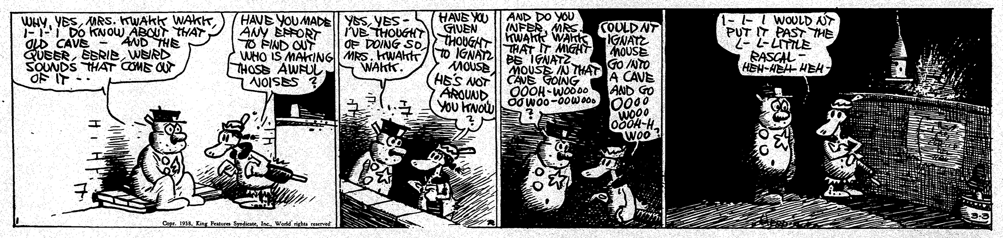 Publication OCR: HAVE YOU AND DO YOU INFERMRS. YESMRS. KWAKK WAKK Do KNOU ABOU THAY OLD CAVE QUEERWERD SOUNDS THAT COME O OF IT -- HAVE YOU MADE| YESYES - ANY EFORT O FIND OUT WHO IS MAKIANG| MRS. KWAktrto IGNAT2 BEIGNATZ THOSE AWFULN NOISES 3 - -I WOULD NT PUT IT PAST THE 2- L-LITILE RASCAL HEH-HEH HEH COULD NT IVB THOUGHY GIVEN OF DOING SOI THOUGAThWAKR WAhk IGNATZ AND THE THAT T hOUSE WAKK. HES NOT ARQUND YOU KNOW MOUSE MOUSE N THAT GO NTO GOING 00OH WOod A CAVE AND GO wo00 Woo? Copr. 1914. Eing Patar SydiWod ved HAVE YOU AND DO YOU INFERMRS. YESMRS. KWAKK WAKK Do KNOU ABOU THAY OLD CAVE QUEERWERD SOUNDS THAT COME O OF IT -- HAVE YOU MADE| YESYES - ANY EFORT O FIND OUT WHO IS MAKIANG| MRS. KWAktrto IGNAT2 BEIGNATZ THOSE AWFULN NOISES 3 - -I WOULD NT PUT IT PAST THE 2- L-LITILE RASCAL HEH-HEH HEH COULD NT IVB THOUGHY GIVEN OF DOING SOI THOUGAThWAKR WAhk IGNATZ AND THE THAT T hOUSE WAKK. HES NOT ARQUND YOU KNOW MOUSE MOUSE N THAT GO NTO GOING 00OH WOod A CAVE AND GO wo00 Woo? Copr. 1914. Eing Patar SydiWod ved