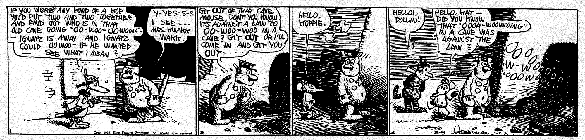 Comics OCR: IF YOU WERETANY FIND OFA kop yoUD PUT TWO AND TWO TOGETHER AND FND OUT WHO IS IN THAY aD CANE GOING "do-woo-0owo060 MRS. KWAKte IGNAYZ IS AWAY AND IGNATZ COULD d0 wo0- IP HE WANTED Y-YES-S-S GIT OUT OF THAT CAVE | SEE --. HELOIDOULIN! HELLOKAT DID YOu HNOWw THAT 00OH-WOOWOOING IN A CAVE WAS AGAINST THE ŽAW ? HELLOtroPPIE. MOUSEDONT VOU HNOW S AGAINST A LAW TO 00-W00-WOD IN A CAVE ? GIT OUT OR I'u COME IN AND GIT YOU OUT--- WAKt See WHAT I MEAN w-WO Copr. 1914. Kine Praterm fd lnc IF YOU WERETANY FIND OFA kop yoUD PUT TWO AND TWO TOGETHER AND FND OUT WHO IS IN THAY aD CANE GOING "do-woo-0owo060 MRS. KWAKte IGNAYZ IS AWAY AND IGNATZ COULD d0 wo0- IP HE WANTED Y-YES-S-S GIT OUT OF THAT CAVE | SEE --. HELOIDOULIN! HELLOKAT DID YOu HNOWw THAT 00OH-WOOWOOING IN A CAVE WAS AGAINST THE ŽAW ? HELLOtroPPIE. MOUSEDONT VOU HNOW S AGAINST A LAW TO 00-W00-WOD IN A CAVE ? GIT OUT OR I'u COME IN AND GIT YOU OUT--- WAKt See WHAT I MEAN w-WO Copr. 1914. Kine Praterm fd lnc
