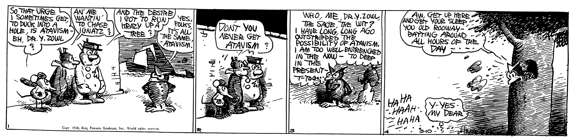 Rectangle OCR: So THAT URGE | SOMETIMES GE WANTIN TO DUCK INTO A HOLEIS ATAVISM EH. DR. Y. ZOWL AN' ME AND THE DESIRE | FOT TO RUN YESFOKS WHOME PR.Y.ZOWL hAwGET UP HERE ANDG YOUR SLEEP YOU OLD ROOWAY- BATTING AROUND - ALL HOURS OF THE DAV -. TO CHASE IGNATZ ? THE SAGETHE WIT? I HAVE LONGLONG AGO QUTSTRIPPED THE POSSIBILIFÝ OF ATAVISM. AM TOO WELL ENTRENCHED IN THE NOW - TO DEP IN THE PRESENT RAZY UPA DONT YOU NEVER GET ATAVISM iS AU REE THE SAME ATAVISM AHA -HAAH-. EHAHA y-YES- My DEAR Cer 1Ine. Wald rights resensE So THAT URGE | SOMETIMES GE WANTIN TO DUCK INTO A HOLEIS ATAVISM EH. DR. Y. ZOWL AN' ME AND THE DESIRE | FOT TO RUN YESFOKS WHOME PR.Y.ZOWL hAwGET UP HERE ANDG YOUR SLEEP YOU OLD ROOWAY- BATTING AROUND - ALL HOURS OF THE DAV -. TO CHASE IGNATZ ? THE SAGETHE WIT? I HAVE LONGLONG AGO QUTSTRIPPED THE POSSIBILIFÝ OF ATAVISM. AM TOO WELL ENTRENCHED IN THE NOW - TO DEP IN THE PRESENT RAZY UPA DONT YOU NEVER GET ATAVISM iS AU REE THE SAME ATAVISM AHA -HAAH-. EHAHA y-YES- My DEAR Cer 1Kes Feture SesdcaeIne. Wald rights resensE