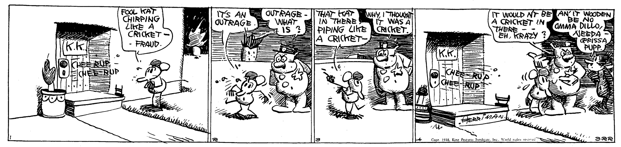 Drawing OCR: FOOL KAT CHIRPING ZIKE A CRICKET - FRAUD. OUTRAGE - THAT KAT WHAT IS ? ITS AN OUTRAGE WHYI THOUGHT 7 WAS A IN THERE PIPING LIKE CNCKETA CRICKET- IT WOULD NT BE AN'IT WOODEN AMMA DILLONEEDA EFISSA PUPP A CRICKET IN THERE EHKRAZY ? K.K. K.K. OCHEE UP OCHEE RUP CHEE RUP CHEE RUP ERRIMAN. Capr. 1935Kng Feuturc. Syndear. Inc. 'arld na 3RR FOOL KAT CHIRPING ZIKE A CRICKET - FRAUD. OUTRAGE - THAT KAT WHAT IS ? ITS AN OUTRAGE WHYI THOUGHT 7 WAS A IN THERE PIPING LIKE CNCKETA CRICKET- IT WOULD NT BE AN'IT WOODEN AMMA DILLONEEDA EFISSA PUPP A CRICKET IN THERE EHKRAZY ? K.K. K.K. OCHEE UP OCHEE RUP CHEE RUP CHEE RUP ERRIMAN. Capr. 1935Kng Feuturc. Syndear. Inc. 'arld na 3RR