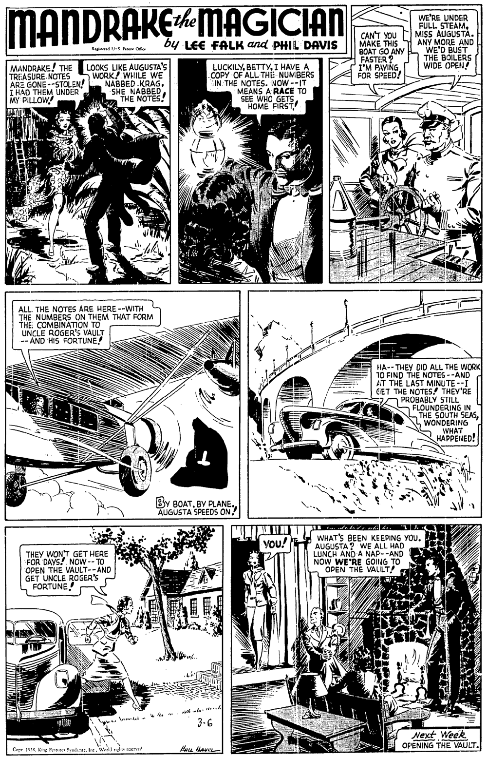 Parallel OCR: MANDRAKEMAGICIAN WE'RE UNDER FULL STEAM. MISS AUGUSTÀ. ANY MORE AND WE'D BUST THE BOILERS WIDE OPEN! ithe CAN'T YOU MAKE THIS BOAT GO ANY FASTER ? I'M PAVING FOR SPEED! by LEE FALK and PHIL DAVIS Hepaed U-S Peue Or MANDRAKE! THE TREASURE NOTES ARE GONE --STOLEN! I HAD THEM UNDER |?Y PILOW LOOKS LIKE AUGUSTA'S WORK! WHILE WE NABBED KRAG. SHE NABBED THE NOTES! LUCKILYI HAVE A COPY OF ALL THE NUMBERS IN THE NOTES. NOW --IT MEANS A RACE TO SEE WHO GETSHOME FIRST. ALL. THE NOTES ARE HERE --WITH THE NUMBERS ON THEM THAT FORM THE COMBINATION TO UNCLE ROGER'S VAULT -- AND HIS FORTUNE! HA-- THEY DID ALL THE WORK 10 FIND THE NOTES --AND AT THE LAST MINUTE --I GET THE NOTES! THEY'RE O PROBABLY STILL S FLOUNDERING IN THE SOUTH SEASLWONDERING WHAT HAPPENED! By BOATBY PLANE. AUGUSTA SPEEDS ON? WHAT'S BEEN KEEPING YOU. AUGUSTA ? WE ALL HAD LUNCH AND A NAP--AND NOW WE'RE GOING TO OPEN THE VALILT! You! THEY WON'T GET HERE FOR DAYS! NOW-- TO OPEN THE VAULT--AND GET UNCLE ROGER'S FORTUNE! u k. 3-6 Next Week. OPENING THE VAULT. Cryr 1Wreld nga rana MANDRAKEMAGICIAN WE'RE UNDER FULL STEAM. MISS AUGUSTÀ. ANY MORE AND WE'D BUST THE BOILERS WIDE OPEN! ithe CAN'T YOU MAKE THIS BOAT GO ANY FASTER ? I'M PAVING FOR SPEED! by LEE FALK and PHIL DAVIS Hepaed U-S Peue Or MANDRAKE! THE TREASURE NOTES ARE GONE --STOLEN! I HAD THEM UNDER |?Y PILOW LOOKS LIKE AUGUSTA'S WORK! WHILE WE NABBED KRAG. SHE NABBED THE NOTES! LUCKILYI HAVE A COPY OF ALL THE NUMBERS IN THE NOTES. NOW --IT MEANS A RACE TO SEE WHO GETSHOME FIRST. ALL. THE NOTES ARE HERE --WITH THE NUMBERS ON THEM THAT FORM THE COMBINATION TO UNCLE ROGER'S VAULT -- AND HIS FORTUNE! HA-- THEY DID ALL THE WORK 10 FIND THE NOTES --AND AT THE LAST MINUTE --I GET THE NOTES! THEY'RE O PROBABLY STILL S FLOUNDERING IN THE SOUTH SEASLWONDERING WHAT HAPPENED! By BOATBY PLANE. AUGUSTA SPEEDS ON? WHAT'S BEEN KEEPING YOU. AUGUSTA ? WE ALL HAD LUNCH AND A NAP--AND NOW WE'RE GOING TO OPEN THE VALILT! You! THEY WON'T GET HERE FOR DAYS! NOW-- TO OPEN THE VAULT--AND GET UNCLE ROGER'S FORTUNE! u k. 3-6 Next Week. OPENING THE VAULT. Cryr 1King Penune diateWreld nga rana