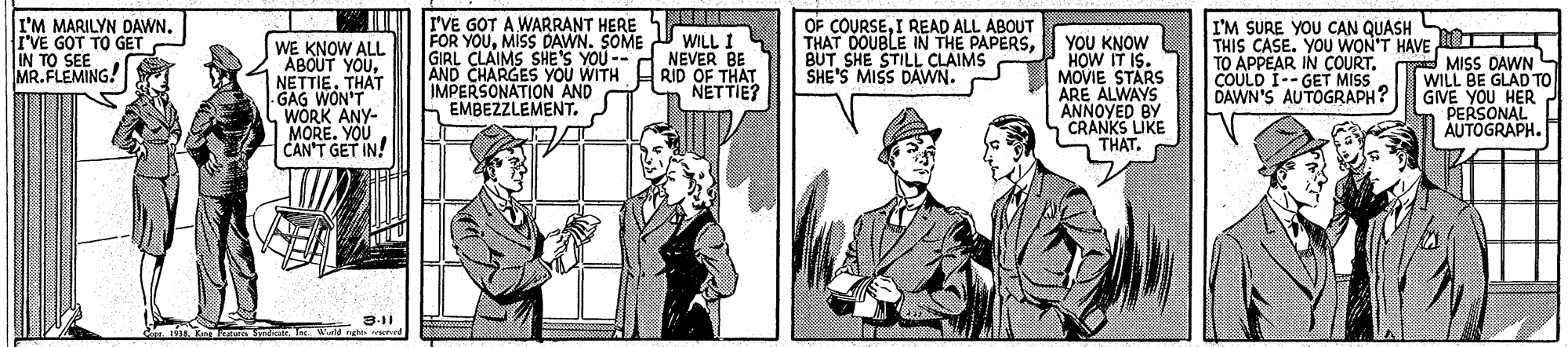 Illustration OCR: JI rVE GOT A WARRANT HERE I'M MARILYN DAWN. I'VE GOT TO GET IN TO SEE MR. FLEMING! OF COURSEI READ ALL ABOUT THAT DOUBLE IN THE PAPERSBUT SHE STILL CLAIMS SHE'S MISS DAVWN. I'M SURE YOU CAN QUASH FOR YOUMISS DAWN. SOME GIRL CLAIMS SHE'S YOU -- AND CHARGES YOU WITH HRID OF THAT IMPERSONATION AND EMBEZZLEMENT. THIS CASE. YOU WON'T HAVE O MISS DAWN WILL BE GLAD TO GIVE YOU HER PERSONAL AUTOGRAPH. WILL I NEVER BE WE KNOW ALL ABOUT YOU. NETTIETHAT -GAG WON'T WORK ANY- MORE. YOU CAN'T GET IN! Y?? KNOW HOW IT IS. MOVIE STARS ARE ALWAYS ANNOYED BY CRANKS LIKE THAT. TO APPEAR IN COURT. COULD I-- GET MISS DAWN'S AUTOGRAPH? NETTIE? 3-11 1933Kre aa Sndicut. W ngh ved JI rVE GOT A WARRANT HERE I'M MARILYN DAWN. I'VE GOT TO GET IN TO SEE MR. FLEMING! OF COURSEI READ ALL ABOUT THAT DOUBLE IN THE PAPERSBUT SHE STILL CLAIMS SHE'S MISS DAVWN. I'M SURE YOU CAN QUASH FOR YOUMISS DAWN. SOME GIRL CLAIMS SHE'S YOU -- AND CHARGES YOU WITH HRID OF THAT IMPERSONATION AND EMBEZZLEMENT. THIS CASE. YOU WON'T HAVE O MISS DAWN WILL BE GLAD TO GIVE YOU HER PERSONAL AUTOGRAPH. WILL I NEVER BE WE KNOW ALL ABOUT YOU. NETTIETHAT -GAG WON'T WORK ANY- MORE. YOU CAN'T GET IN! Y?? KNOW HOW IT IS. MOVIE STARS ARE ALWAYS ANNOYED BY CRANKS LIKE THAT. TO APPEAR IN COURT. COULD I-- GET MISS DAWN'S AUTOGRAPH? NETTIE? 3-11 1933Kre aa Sndicut. W ngh ved