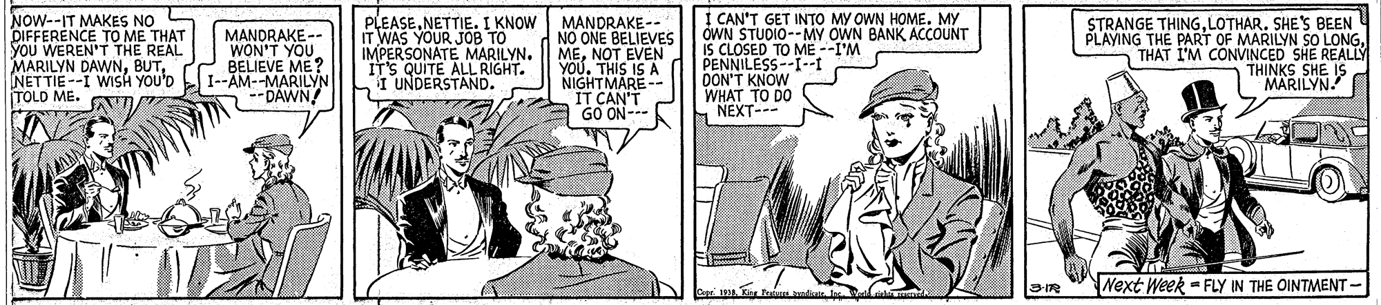 Cartoon OCR: NOW--IT MAKES NO DIFFERENCE TO ME THAT you WEREN'T THE REAL MARILYN DAWNNETTIE --I WISH YOU'D TOLD ME. MANDRAKE -- WON'T YOU BELIEVE ME? I--AM--MARILYN --DAWN PLEASENETTIE. I KNOW IT WAS YOUR JOB TO IMPERSONATE MARILYN. IT'S QUITE ALL RIGHT. I UNDERSTAND. MANDRAKE- A NO ONE BELIEVES MENOT EVEN YOU. THIS IS A NIGHTMARE- IT CAN'T GO ON--- I CAN'T GET INTO MY OWN HOME. MY OWN STUDIO--MY OWN BANK ACCOUNT IS CLOSED TO ME --I'M PENNILESS--I--I DON'T KNOW WHAT TO DO S NEXT--- STRANGE THINGLOTHAR. SHE'S BEEN PLAYING THE PART OF MARILYN SO LONGTHAT I'M CONVINCED SHE REALLY THINKS SHE IS MARILYN 12 Next Week = FLY IN THE OINTMENT- NOW--IT MAKES NO DIFFERENCE TO ME THAT you WEREN'T THE REAL MARILYN DAWNNETTIE --I WISH YOU'D TOLD ME. MANDRAKE -- WON'T YOU BELIEVE ME? I--AM--MARILYN --DAWN PLEASENETTIE. I KNOW IT WAS YOUR JOB TO IMPERSONATE MARILYN. IT'S QUITE ALL RIGHT. I UNDERSTAND. MANDRAKE- A NO ONE BELIEVES MENOT EVEN YOU. THIS IS A NIGHTMARE- IT CAN'T GO ON--- I CAN'T GET INTO MY OWN HOME. MY OWN STUDIO--MY OWN BANK ACCOUNT IS CLOSED TO ME --I'M PENNILESS--I--I DON'T KNOW WHAT TO DO S NEXT--- STRANGE THINGLOTHAR. SHE'S BEEN PLAYING THE PART OF MARILYN SO LONGTHAT I'M CONVINCED SHE REALLY THINKS SHE IS MARILYN 12 Next Week = FLY IN THE OINTMENT-