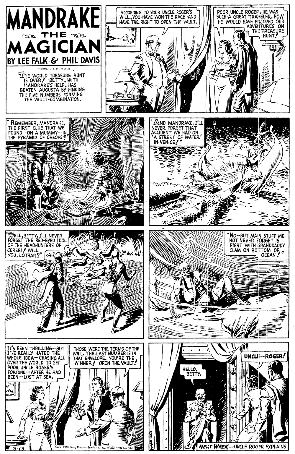 Font OCR: MANDRAKE ACCORDING TO YOUR UNCLE ROGER'S WILLYOU HAVE WON THE RACE AND HAVE THE RIGHT TO OPEN THE VAULT. POOR UNCLE ROGER.. HE WAS ŠCH A GREAT TRAVELER. HOW HE WOULD HAVE ENJOVED OUR "ADVENTURES ON THE TREASURE HUNT rona TH E a MÄGICIAN BY LEE FALK & PHIL DAVIS RepredUS Paere Oler THE WORLD TREASURE HUNT IS OVER! BETTYWITH MANDRAKE'S HELPHAS BEATEN AUGUSTA BY FINDING THE FIVE NUMBERS FORMING THE VAULT-COMBINATION. REMEMBERTHE FIRST CLUE THAT WE FOUND--ON A MUMMY--INTHE PYRAMID OF CHEOPS? AND MANDRAKEI'LL NEVER FORGET THAT ACCIDENT WE HAD ON 'A STREET OF WATER IN VENICE" "WELLI'LL NEVER FORGET THE RED-EYED IDOL OF THE HEADHUNTERS OF CEREBI ! WILL YOULOTHAR?" *No--BUT MAIN STUFF ME NOT NEVER FORGET IS FIGHT WITH GRANDDADDY CLAM ON BOTTOM OF OCEAN !" IT'S BEEN THRILLING--BUT I'VE REALLY HATED THE WHOLE IDEA--CHASING ALL OVER THE WORLD TO GET POOR UNCLE ROGER'S FORTUNE--AFTER HE HAD BEEN--LOST AT SEA. THOSE WERE.THE TERMS OF THE WILL. THE LAST NUMBER IS IN THAT ENVELOPE. YOU'RE THE. WINNER OPEN THE VAULT! UNCLE --ROGER! HELLOBETTY. 3-13 Conr RIn. World nghta tevel NEKT WEEK--UNCLE ROGER EXPLAINS MANDRAKE ACCORDING TO YOUR UNCLE ROGER'S WILLYOU HAVE WON THE RACE AND HAVE THE RIGHT TO OPEN THE VAULT. POOR UNCLE ROGER.. HE WAS ŠCH A GREAT TRAVELER. HOW HE WOULD HAVE ENJOVED OUR "ADVENTURES ON THE TREASURE HUNT rona TH E a MÄGICIAN BY LEE FALK & PHIL DAVIS RepredUS Paere Oler THE WORLD TREASURE HUNT IS OVER! BETTYWITH MANDRAKE'S HELPHAS BEATEN AUGUSTA BY FINDING THE FIVE NUMBERS FORMING THE VAULT-COMBINATION. REMEMBERTHE FIRST CLUE THAT WE FOUND--ON A MUMMY--INTHE PYRAMID OF CHEOPS? AND MANDRAKEI'LL NEVER FORGET THAT ACCIDENT WE HAD ON 'A STREET OF WATER IN VENICE" "WELLI'LL NEVER FORGET THE RED-EYED IDOL OF THE HEADHUNTERS OF CEREBI ! WILL YOULOTHAR?" *No--BUT MAIN STUFF ME NOT NEVER FORGET IS FIGHT WITH GRANDDADDY CLAM ON BOTTOM OF OCEAN !" IT'S BEEN THRILLING--BUT I'VE REALLY HATED THE WHOLE IDEA--CHASING ALL OVER THE WORLD TO GET POOR UNCLE ROGER'S FORTUNE--AFTER HE HAD BEEN--LOST AT SEA. THOSE WERE.THE TERMS OF THE WILL. THE LAST NUMBER IS IN THAT ENVELOPE. YOU'RE THE. WINNER OPEN THE VAULT! UNCLE --ROGER! HELLOBETTY. 3-13 Conr RKng Fratures SemlateIn. World nghta tevel NEKT WEEK--UNCLE ROGER EXPLAINS
