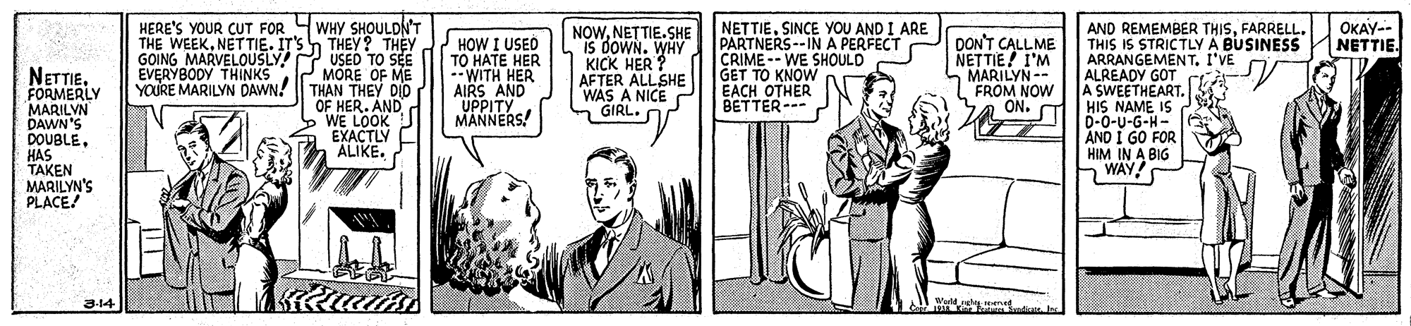 People OCR: WHY SHOULDN'T h THEY? THEY USED TO SEE MORE OF ME YOURE MARILYN DAWN! | THAN THEY DID OF HER. AND WE LOOK EXACTLY ALIKE. NETTIESINCE YOU AND I ARE PARTNERS --IN A PERFECT CRIME-- WE SHOULD GET TO KNOW EACH OTHER BETTER--- HERE'S YOUR CUT FOR THE WEEKNETTIE. IT'S GOING MARVELOUSLY! EVERYBODY THINKS AND REMEMBER THISFARRELL. THIS IS STRICTLY A BUSINESS ARRANGEMENT. I'VE ALREADY GOT A SWEETHEART. HIS NAME IS D-0-U-G-H- AND I GO FOR HIM IN A BIG WAY! OKAY-- NETTIE. HOW I USED TO HATE HER --WITH HER AIRS AND UPPITY MANNERS! NOWNETTIE.SHE IS DOWN. WHY KICK HER ? AFTER ALLSHE WAS A NICE GIRL. DON'T CALLME NETTIE! I'M MARILYN-- FROM NOW ON. NETTIEFORMERLY MARILVN DAWN'S DOUBLEHAS TAKEN MARILYN'S PLACE! 5 3-14 Wuld nel ened WHY SHOULDN'T h THEY? THEY USED TO SEE MORE OF ME YOURE MARILYN DAWN! | THAN THEY DID OF HER. AND WE LOOK EXACTLY ALIKE. NETTIESINCE YOU AND I ARE PARTNERS --IN A PERFECT CRIME-- WE SHOULD GET TO KNOW EACH OTHER BETTER--- HERE'S YOUR CUT FOR THE WEEKNETTIE. IT'S GOING MARVELOUSLY! EVERYBODY THINKS AND REMEMBER THISFARRELL. THIS IS STRICTLY A BUSINESS ARRANGEMENT. I'VE ALREADY GOT A SWEETHEART. HIS NAME IS D-0-U-G-H- AND I GO FOR HIM IN A BIG WAY! OKAY-- NETTIE. HOW I USED TO HATE HER --WITH HER AIRS AND UPPITY MANNERS! NOWNETTIE.SHE IS DOWN. WHY KICK HER ? AFTER ALLSHE WAS A NICE GIRL. DON'T CALLME NETTIE! I'M MARILYN-- FROM NOW ON. NETTIEFORMERLY MARILVN DAWN'S DOUBLEHAS TAKEN MARILYN'S PLACE! 5 3-14 Wuld nel ened