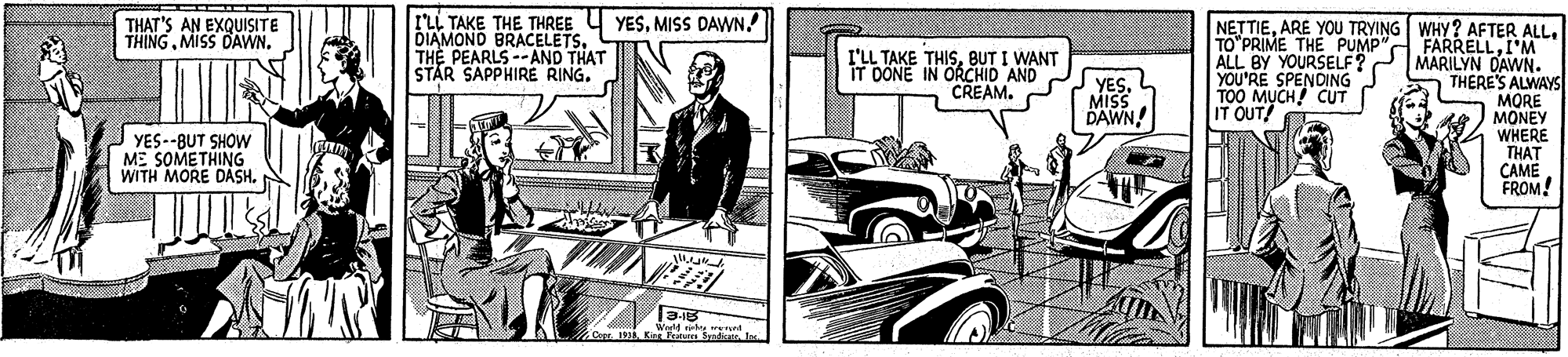 Illustration OCR: rL TAKE THE THREE Y YESMISS DAWN. DIAMOND BRACELETS. THE PEARLS--AND THAT STAR SAPPHIRE RING. NETTIEI'M ALL BY YOURSELF? MARILYN DAWN. THERE'S ALWAYS MORE MONEY WHERE THAT CAME FROM! THAT'S AN EXQUISITE THINGMISS DAWN. TO"PRIME THE PUMP" I'LL TAKE THISBUT I WANT DONE IN ORCHID AND CREAM. YESMISS DAWN! YOU'RE SPENDING TOO M?CH CUT IT OUT! YES--BUT SHOW ME SOMETHING WITH MORE DASH. 1 Kin unt rL TAKE THE THREE Y YESMISS DAWN. DIAMOND BRACELETS. THE PEARLS--AND THAT STAR SAPPHIRE RING. NETTIEARE YOU TRYING WHY? AFTER ALLI'M ALL BY YOURSELF? MARILYN DAWN. THERE'S ALWAYS MORE MONEY WHERE THAT CAME FROM! THAT'S AN EXQUISITE THINGMISS DAWN. TO"PRIME THE PUMP" I'LL TAKE THISBUT I WANT DONE IN ORCHID AND CREAM. YESMISS DAWN! YOU'RE SPENDING TOO M?CH CUT IT OUT! YES--BUT SHOW ME SOMETHING WITH MORE DASH. 1 Kin unt