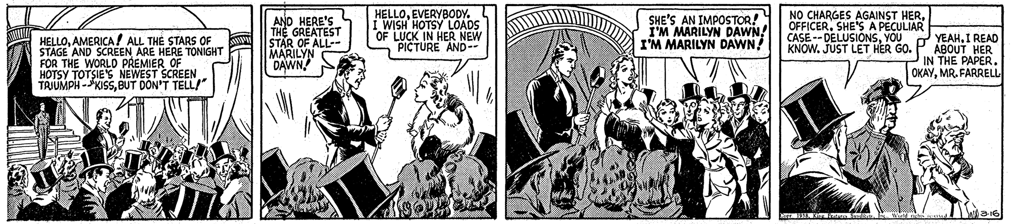 Illustration OCR: HELLOAMERICA ! ALL THE STARS OF STAGE AND SCREEN ARE HERE TONIGHT FOR THE WORLO PREMIER OF HOTSY TOTSIES NEWEST SCREEN TRJUMPH -KISSBUT DON'T TELL/" AND HERE'S THE GREATEST STAR OF ALL-- MARILYN HELLOEVERYBODY. I WISH HOTSY LOADS "OF LUCK IN HER NEW PICTURE AND- SHE'S AN IMPOSTOR! I'M MARILYN DAWN! I'M MARILYN DAWN! NO CHARGES AGAINST HEROFFICER. SHE'S A PECULIAR CASE -- DELUSIONSYOU KNOW. JUST LET HER GO. YEAHI READ ABOUT HER IN THE PAPER. OKAYMR. FARRELL HELLOAMERICA ! ALL THE STARS OF STAGE AND SCREEN ARE HERE TONIGHT FOR THE WORLO PREMIER OF HOTSY TOTSIES NEWEST SCREEN TRJUMPH -KISSBUT DON'T TELL/" AND HERE'S THE GREATEST STAR OF ALL-- MARILYN HELLOEVERYBODY. I WISH HOTSY LOADS "OF LUCK IN HER NEW PICTURE AND- SHE'S AN IMPOSTOR! I'M MARILYN DAWN! I'M MARILYN DAWN! NO CHARGES AGAINST HEROFFICER. SHE'S A PECULIAR CASE -- DELUSIONSYOU KNOW. JUST LET HER GO. YEAHI READ ABOUT HER IN THE PAPER. OKAYMR. FARRELL