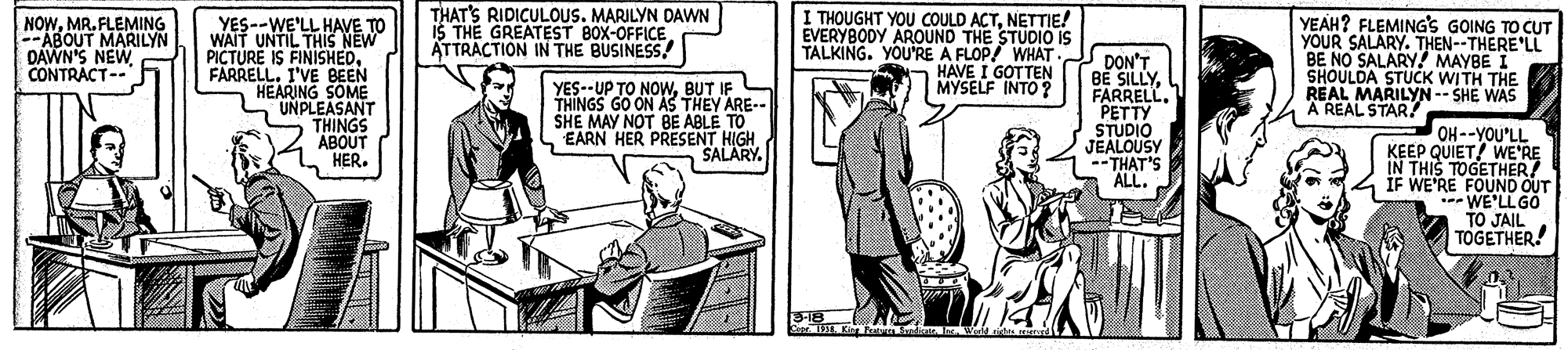 Conversation OCR: NOWMR. FLEMING --ABOUT MARILYN DAWN'S NEW CONTRACT-- YES--WE'LL HAVE TO WAIT UNTIL THIS NEW PICTURE IS FINISHEDI'VE BEEN HEARING SOME UNPLEASANT THINGS ABOUT HER. THAT'S RIDICULOUS. MARILYN DAVWN IS THE GREATEST BOX-OFFICE ATTRACTION IN THE BUSINESS! I THOUGHT YOU COULD ACTNETTIE! EVERYBODY AROUND THE STUDIO IS TALKING. YOU'RE A FLOP! WHAT HAVE I GOTTEN MYSELF INTO ? DON'T BE SILLYPETTY STUDIO JEALOUSY --THAT'S ALL. YEAH? FLEMING'S GOING TO CUT YOUR SALARY. THEN--THERE'LL BE NO SALARY! MAYBE I SHOULDA STUCK WITH THE REAL MARILYN -- SHE WAS A REAL STAR! YES--UP TO NOwBUT IF THINGS GO ON AS THEY ARE-- SHE MAY NOT BE ABLE TO EARN HER PRESENT HIGH SALARY. OH--YOU'LL KEEP QUIET! WE'RE IN THIS TOGETHER! IF WE'RE FOUND OUT WE'LLGO TO JAIL TOGETHER! 318 NOWMR. FLEMING --ABOUT MARILYN DAWN'S NEW CONTRACT-- YES--WE'LL HAVE TO WAIT UNTIL THIS NEW PICTURE IS FINISHEDI'VE BEEN HEARING SOME UNPLEASANT THINGS ABOUT HER. THAT'S RIDICULOUS. MARILYN DAVWN IS THE GREATEST BOX-OFFICE ATTRACTION IN THE BUSINESS! I THOUGHT YOU COULD ACTNETTIE! EVERYBODY AROUND THE STUDIO IS TALKING. YOU'RE A FLOP! WHAT HAVE I GOTTEN MYSELF INTO ? DON'T BE SILLYPETTY STUDIO JEALOUSY --THAT'S ALL. YEAH? FLEMING'S GOING TO CUT YOUR SALARY. THEN--THERE'LL BE NO SALARY! MAYBE I SHOULDA STUCK WITH THE REAL MARILYN -- SHE WAS A REAL STAR! YES--UP TO NOwBUT IF THINGS GO ON AS THEY ARE-- SHE MAY NOT BE ABLE TO EARN HER PRESENT HIGH SALARY. OH--YOU'LL KEEP QUIET! WE'RE IN THIS TOGETHER! IF WE'RE FOUND OUT WE'LLGO TO JAIL TOGETHER! 318