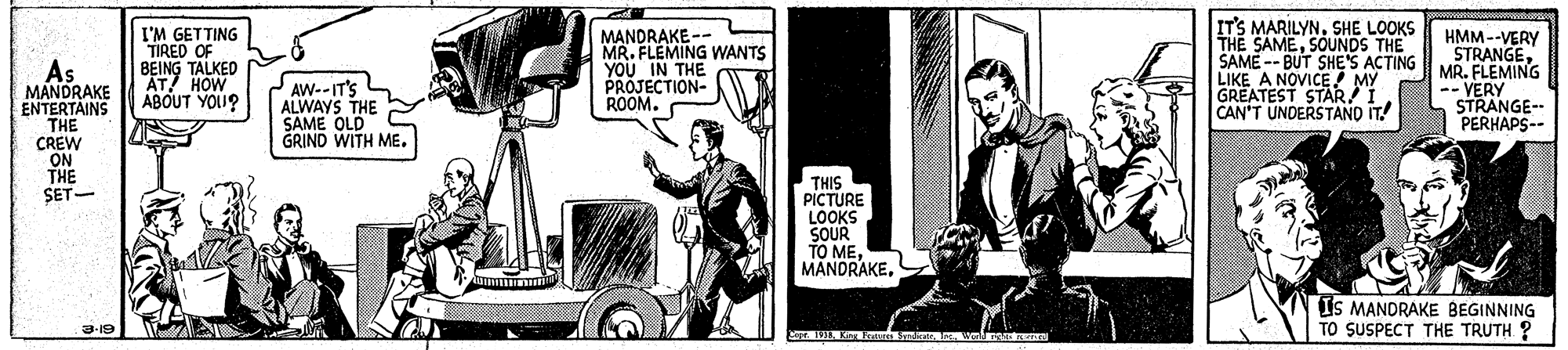 Tire OCR: As MANDRAKE ENTERTAINS THE I'M GETTING TIRED OF BEING TALKED AT! HOW ABOUT YOU? MANDRAKE -- MR. FLEMING WANTS YOU IN THE PROJECTION- ROOM. IT'S MARILYN. SHE LOOKS THE SAMESOUNDS THE SAME -- BUT SHE'S ACTING LIKE A NOVICE MY GREATEST STARI CAN'T UNDERSTANO IT! HMM--VERY STRANGEMR. FLEMING -- VERY STRANGE-- PERHAPS-- AW--IT'S ALWAYS THE SAME OLD GRIND WITH ME. CREW ON THE SET- THIS PICTURE LOOKS SOUR TO ME MANDRAKEIS MANDRAKE BEGINNING TO SUSPECT THE TRUTH ? 3-19 As MANDRAKE ENTERTAINS THE I'M GETTING TIRED OF BEING TALKED AT! HOW ABOUT YOU? MANDRAKE -- MR. FLEMING WANTS YOU IN THE PROJECTION- ROOM. IT'S MARILYN. SHE LOOKS THE SAMESOUNDS THE SAME -- BUT SHE'S ACTING LIKE A NOVICE MY GREATEST STARI CAN'T UNDERSTANO IT! HMM--VERY STRANGEMR. FLEMING -- VERY STRANGE-- PERHAPS-- AW--IT'S ALWAYS THE SAME OLD GRIND WITH ME. CREW ON THE SET- THIS PICTURE LOOKS SOUR TO ME MANDRAKEIS MANDRAKE BEGINNING TO SUSPECT THE TRUTH ? 3-19