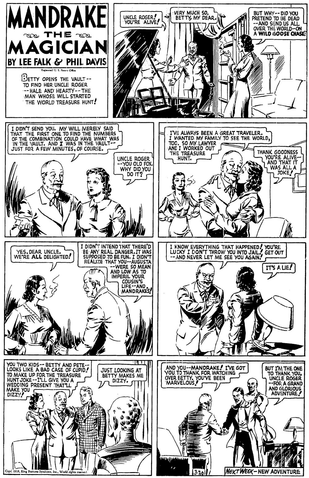 Font OCR: MANDRAKE VERY MUCH SOMY DEAR. BUT WHY-- DID YOU PRETENO TO BE DEAD --AND SEND US ALL OVER THE WORLD--ON À WILD GOOSE CHASE UNCLE ROGER YOU'RE ALIVE! ga THE a MAGICIAN BY LEE FALK & PHIL DAVIS Regieed . S Peer O BETTY OPENS THE VAULT -- TO FIND HER: UNCLE ROGER .-- HALE AND HEARTY--THE MAN WHOSE WILL STARTED THE WORLD TREASURE HUNT! I DIDN'T. SEND YOJ. MY WILL MERELY SAID THAT THE FIRST ONE TO FIND THE NUMBERS OF THE COMBINATION COULD HAVE WHAT WAS IN THE VAULT. AND I WAS IN THE VAULT-- JUST FOR A FEWW MINUTESOF COURSE. I'VE ALWAYS BEEN A GREAT TRAVELER. I WANTED MY FAMILY TO SEE THE WORLDTOC. SO MY LAWYER AND I WORKED OUT THE TREASURE HUNT. UNCLE ROGER --YOU OLD FOX. WHY DID YOU DO IT? THANK GOODNESS YOU'RE ALIVE-- AND THAT IT WAS ALL A JOKE! I DIDN"T INTEND THAT THERE'D BE ANY REAL DANGER.IT WAS SUPPOSED TO BE FUN. I DIDN'T REALIKE THAT YOU--AUGUSTA --WERE SO MEAN AND LOW AS TO IMPERIL YOUR COUSIN'S LIFE-ANDMANDRAKES! YES. DEAR UNCLE. WE'RE ALL DELIGHTED! I KNOW EVERYTHING THAT HAPPENED! YOU'RE: LUCKY I DON'T THROW YOU INTO JAIL GET QUT -- AND NEVER LET ME SEE YOU AGAIN! IT'S A LIE! YOU TWO KIDS--BETTY AND PETE- LOOKS LIKE A BAD CASE OF CUPID! TO MAKE UP FOR THE TREASURE HUNT JOKE --I'LL GIVE YOU A WEDDING PRESENT THAT'LL. MAKE YOU DIZZY AND YOU--MANDRAKE! I'VE GOT YOU TO THANK FOR WATCHING OVER EIETTY. YOU'VE BEEN MARVELOUS BUT IM THE ONE TO THÀNK YOUUNCLE ROGER --FOR A GRAND AND GLORIOUS ADVENTURE JUST LOOKING AT BETTY MAKES ME DIZZY. 3-10 NEXTWEEK- NEW ADVENTURE Cope. IAWorid righe reervtil. MANDRAKE VERY MUCH SOMY DEAR. BUT WHY-- DID YOU PRETENO TO BE DEAD --AND SEND US ALL OVER THE WORLD--ON À WILD GOOSE CHASE UNCLE ROGER YOU'RE ALIVE! ga THE a MAGICIAN BY LEE FALK & PHIL DAVIS Regieed . S Peer O BETTY OPENS THE VAULT -- TO FIND HER: UNCLE ROGER .-- HALE AND HEARTY--THE MAN WHOSE WILL STARTED THE WORLD TREASURE HUNT! I DIDN'T. SEND YOJ. MY WILL MERELY SAID THAT THE FIRST ONE TO FIND THE NUMBERS OF THE COMBINATION COULD HAVE WHAT WAS IN THE VAULT. AND I WAS IN THE VAULT-- JUST FOR A FEWW MINUTESOF COURSE. I'VE ALWAYS BEEN A GREAT TRAVELER. I WANTED MY FAMILY TO SEE THE WORLDTOC. SO MY LAWYER AND I WORKED OUT THE TREASURE HUNT. UNCLE ROGER --YOU OLD FOX. WHY DID YOU DO IT? THANK GOODNESS YOU'RE ALIVE-- AND THAT IT WAS ALL A JOKE! I DIDN"T INTEND THAT THERE'D BE ANY REAL DANGER.IT WAS SUPPOSED TO BE FUN. I DIDN'T REALIKE THAT YOU--AUGUSTA --WERE SO MEAN AND LOW AS TO IMPERIL YOUR COUSIN'S LIFE-ANDMANDRAKES! YES. DEAR UNCLE. WE'RE ALL DELIGHTED! I KNOW EVERYTHING THAT HAPPENED! YOU'RE: LUCKY I DON'T THROW YOU INTO JAIL GET QUT -- AND NEVER LET ME SEE YOU AGAIN! IT'S A LIE! YOU TWO KIDS--BETTY AND PETE- LOOKS LIKE A BAD CASE OF CUPID! TO MAKE UP FOR THE TREASURE HUNT JOKE --I'LL GIVE YOU A WEDDING PRESENT THAT'LL. MAKE YOU DIZZY AND YOU--MANDRAKE! I'VE GOT YOU TO THANK FOR WATCHING OVER EIETTY. YOU'VE BEEN MARVELOUS BUT IM THE ONE TO THÀNK YOUUNCLE ROGER --FOR A GRAND AND GLORIOUS ADVENTURE JUST LOOKING AT BETTY MAKES ME DIZZY. 3-10 NEXTWEEK- NEW ADVENTURE Cope. IAKing Fraturea SyndiateWorid righe reervtil.