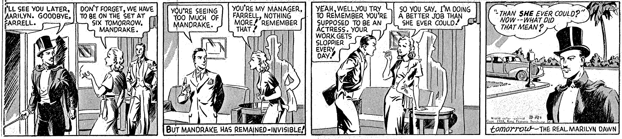 Illustration OCR: LL SEE YOU LATERWE HAVE TO BE ON THE SET AT SIX TOMORROWMANDRAKE. YEAHI'M DOING TO REMEMBER YOU'RE SUPPOSED TO BE AN ACTRESS. YOUR WORK GETS SLOPPIER EVERY DAY AARILYN. GOO0BYE. ARRELL. YOU'RE SEEING TOO MUCH OF MANDRAKE. YOU'RE MY MANAGERNOTHING MORE REMEMBER THAT Á BET TER JOB THAN SHE EVER COULD! THAN SHE EVER COULD? NOW --WHAT DID THAT MEAN ? BUT MANDRAKE HAS REMAINED-INVISIBLE! tomorrow-THE REAL MARILYN DAWN LL SEE YOU LATER| DON'T FORGETWE HAVE TO BE ON THE SET AT SIX TOMORROWMANDRAKE. YEAHWELL YOU TRY L SO YOU SAYI'M DOING TO REMEMBER YOU'RE SUPPOSED TO BE AN ACTRESS. YOUR WORK GETS SLOPPIER EVERY DAY AARILYN. GOO0BYE. ARRELL. YOU'RE SEEING TOO MUCH OF MANDRAKE. YOU'RE MY MANAGERNOTHING MORE REMEMBER THAT Á BET TER JOB THAN SHE EVER COULD! THAN SHE EVER COULD? NOW --WHAT DID THAT MEAN ? BUT MANDRAKE HAS REMAINED-INVISIBLE! tomorrow-THE REAL MARILYN DAWN
