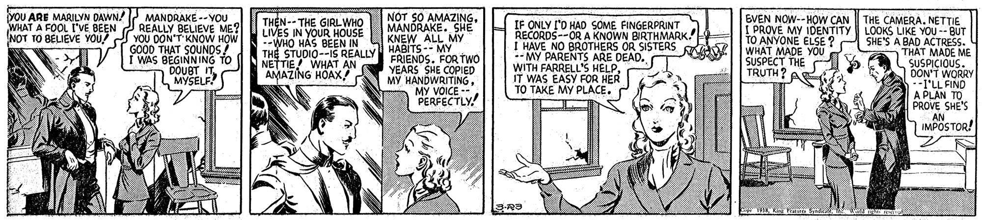 Drawing OCR: yoU ARE MARILYN DAWN! MANDRAKE -- YOU WHAT A FOOL I'VE BEEN REALLY BELIEVE ME? YOU DON'T KNOW HOW GOOD THAT SOUNDS I WAS BEGINNING TO DOUBT IT MYSELF! THEN-- THE GIRLWHO LIVES IN YOUR HOUSE --WHO HAS BEEN IN THE STUDIO--IS REALLY NETTIE WHAT AN AMAZING HOAX! NOT SO AMAZINGMANDRAKE. SHE KNEW ALL MY HABITS -- MY FRIENDS. FOR TWO YEARS SHE COPIED MY HANDWRITINGMY VOICE -- PERFECTLY! IF ONLY I'O HAD SOME FINGERPRINT RECORDS--OR A KNOWN BIRTHMARK. I HAVE NO BROTHERS OR SISTERS -- MY PARENTS ARE DEAD. WITH FARRELL'S HELPIT WAS EASY FOR HER TO TAKE MY PLACE. EVEN NOW--HOW CAN THE CAMERA. NETTIE I PROVE MY IDENTITY LOOKS LIKE YOU-- BUT SHE'S A BAD ACCTRESS. THAT MADE ME SUSPICIQUS. DON'T WORRY --1'LL FIND A PLAN TO PROVE SHE'S AN 7 IMPOSTOR! NOT TO BELIEVE YOU! TO ANYONE ELSE ? WHAT MADE YOU SUSPECT THE TRUTH? yoU ARE MARILYN DAWN! MANDRAKE -- YOU WHAT A FOOL I'VE BEEN REALLY BELIEVE ME? YOU DON'T KNOW HOW GOOD THAT SOUNDS I WAS BEGINNING TO DOUBT IT MYSELF! THEN-- THE GIRLWHO LIVES IN YOUR HOUSE --WHO HAS BEEN IN THE STUDIO--IS REALLY NETTIE WHAT AN AMAZING HOAX! NOT SO AMAZINGMANDRAKE. SHE KNEW ALL MY HABITS -- MY FRIENDS. FOR TWO YEARS SHE COPIED MY HANDWRITINGMY VOICE -- PERFECTLY! IF ONLY I'O HAD SOME FINGERPRINT RECORDS--OR A KNOWN BIRTHMARK. I HAVE NO BROTHERS OR SISTERS -- MY PARENTS ARE DEAD. WITH FARRELL'S HELPIT WAS EASY FOR HER TO TAKE MY PLACE. EVEN NOW--HOW CAN THE CAMERA. NETTIE I PROVE MY IDENTITY LOOKS LIKE YOU-- BUT SHE'S A BAD ACCTRESS. THAT MADE ME SUSPICIQUS. DON'T WORRY --1'LL FIND A PLAN TO PROVE SHE'S AN 7 IMPOSTOR! NOT TO BELIEVE YOU! TO ANYONE ELSE ? WHAT MADE YOU SUSPECT THE TRUTH?