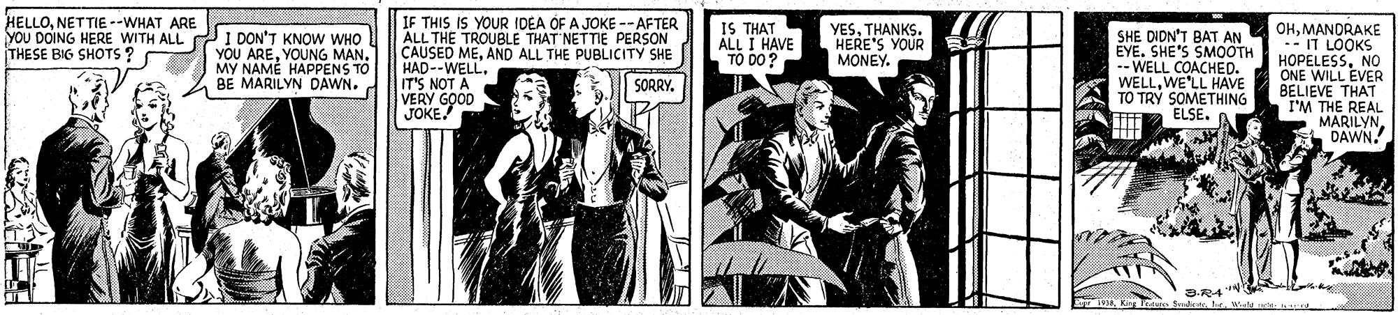 Illustration OCR: IF THIS IS YOUR IDEA OF A JOKE -- AFTER ALL THE TROUBLE THAT NETTIE PERSON CAUSED MEAND ALL THE PUBLICITY SHE HAD--WELLIT'S NOT A VERY GOOD JOKE HELLONETTIE --WHAT ARE IS THAT ALL I HAVE TO DO? OHMANDRAKE - IT LOOKS HOPELESSNO ONE WILL EVER BELIEVE THAT I'M THE REAL MARILYNDAWN. YESTHANKS. HERE'S YOUR MONEY. YOU DOING HERE WITH ALL I DON'T KNOW WHO YOU AREYOUNG MAN. MY NAMÉ HAPPENS TO BE MARILYN DAWN. SHE DIDN'T BAT AN EYE. SHE'S SMOOTH -- WELL COACHED. WELLWE'LL HAVE TO TRÝ SOMETHING ELSE. THESE BIG SHOTS? SORRY3. SradcytW e IF THIS IS YOUR IDEA OF A JOKE -- AFTER ALL THE TROUBLE THAT NETTIE PERSON CAUSED MEAND ALL THE PUBLICITY SHE HAD--WELLIT'S NOT A VERY GOOD JOKE HELLONETTIE --WHAT ARE IS THAT ALL I HAVE TO DO? OHMANDRAKE - IT LOOKS HOPELESSNO ONE WILL EVER BELIEVE THAT I'M THE REAL MARILYNDAWN. YESTHANKS. HERE'S YOUR MONEY. YOU DOING HERE WITH ALL I DON'T KNOW WHO YOU AREYOUNG MAN. MY NAMÉ HAPPENS TO BE MARILYN DAWN. SHE DIDN'T BAT AN EYE. SHE'S SMOOTH -- WELL COACHED. WELLWE'LL HAVE TO TRÝ SOMETHING ELSE. THESE BIG SHOTS? SORRY3. SradcytW e