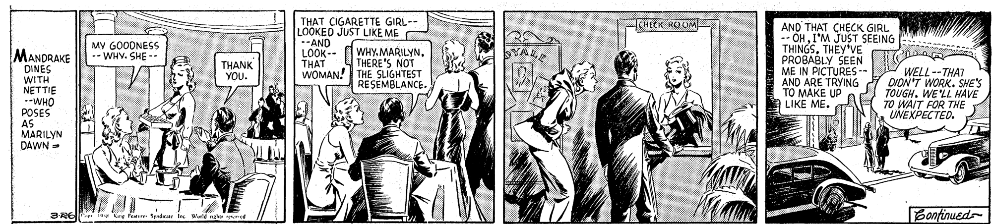 Publication OCR: THAT CIGARETTE GIRL-- LOOKED JUST LIKE ME --AND LOOK-- THAT WOMAN! THE SLIGHTEST CHECK ROUM AND THAT CHECK GIRL -- OHI'M JUST SEEING THINGSTHEY'VE PROBABLY SEEN ME IN PICTURES-- AND ARE TRYING TO MAKE UP LIKE ME. MANDRAKE DINES MY GOODNESS -- WHY. SHE -. WHY.MARILYNTHERE'S NOT TALE THANK YOU. WITH NETTIE -WHO POSES AS MARILYN DAWN = WELL--THAT DION'T WORK. SHE'S TOUGH. WE'LL HAVE TO WAIT FOR THE UNEXPECTED. RESEMBLANCE. Bonfinued 3REIPp ity Gre Fee Spnde Ie Werld ng ered THAT CIGARETTE GIRL-- LOOKED JUST LIKE ME --AND LOOK-- THAT WOMAN! THE SLIGHTEST CHECK ROUM AND THAT CHECK GIRL -- OHI'M JUST SEEING THINGSTHEY'VE PROBABLY SEEN ME IN PICTURES-- AND ARE TRYING TO MAKE UP LIKE ME. MANDRAKE DINES MY GOODNESS -- WHY. SHE -. WHY.MARILYNTHERE'S NOT TALE THANK YOU. WITH NETTIE -WHO POSES AS MARILYN DAWN = WELL--THAT DION'T WORK. SHE'S TOUGH. WE'LL HAVE TO WAIT FOR THE UNEXPECTED. RESEMBLANCE. Bonfinued 3REIPp ity Gre Fee Spnde Ie Werld ng ered