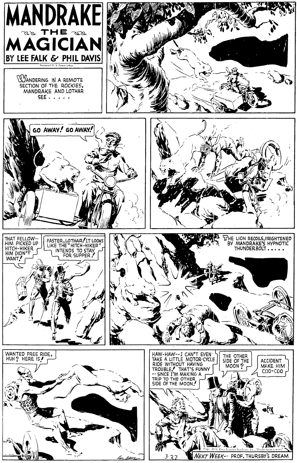 Mammal OCR: MANDRAKE a THE MAGICIAN BY LEE FALK & PHIL DAVIS WANDERING IN A REMOTE SECTION OF THE ROCKIES. MANDRAKE AND LOTHAR SEE ..... GO AWAY! GO AWAY! THAT FELLOW-. HIM PICKED UP HITCH-HIKER HIM DIDN'T WANT -FASTERLOTHAR!IT LOOKS LIKE THE "HITCH-HIKER S INTENDS TO STAYFOR SÚPPER THE LION RECOILSFRIGHTENED BY MANDRAKE'S HYPNOTIC THUNDERBOLT..... WANTED FREE RIDEHUH ? HERE IS! HAW-HAW--I CAN'T EVEN TAKE A LITTLE MOTOR-CYCLE RIDE WITHOUT HAVING TROUBLETHAT'S FUNNY -- SINCE I'M MAKING A TRIP TO THE OTHER SIDE OF THE MOON! THE OTHER SIDE OF THE MOON ? ACCIDENT MAKE HIM CO0-C00 3-27 NEXT WEEK-- PROF. THURSBY'S DREAM MANDRAKE a THE MAGICIAN BY LEE FALK & PHIL DAVIS WANDERING IN A REMOTE SECTION OF THE ROCKIES. MANDRAKE AND LOTHAR SEE ..... GO AWAY! GO AWAY! THAT FELLOW-. HIM PICKED UP HITCH-HIKER HIM DIDN'T WANT -FASTERLOTHAR!IT LOOKS LIKE THE "HITCH-HIKER S INTENDS TO STAYFOR SÚPPER THE LION RECOILSFRIGHTENED BY MANDRAKE'S HYPNOTIC THUNDERBOLT..... WANTED FREE RIDEHUH ? HERE IS! HAW-HAW--I CAN'T EVEN TAKE A LITTLE MOTOR-CYCLE RIDE WITHOUT HAVING TROUBLETHAT'S FUNNY -- SINCE I'M MAKING A TRIP TO THE OTHER SIDE OF THE MOON! THE OTHER SIDE OF THE MOON ? ACCIDENT MAKE HIM CO0-C00 3-27 NEXT WEEK-- PROF. THURSBY'S DREAM