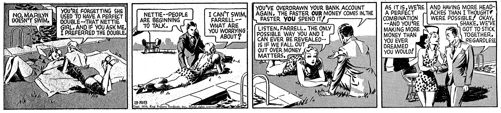 Sharing OCR: AS IT ISWE'RE AND HAVING MORE HEAD- A PERFÉCT COMBINATION -AND YOU'RE MAKING MORE MONEY THAN YOU EVER DREAMED YOU WOULD! YOU'RE FORGETTING SHE ÚSEO TO HAVEA PERFECT DOUBLE--THAT NETTIE GIRL. AND IF YOU ASK MEI PREFERRED THE DOUBLE. I CAN'T SWIMFARRELL- WHAT ARE YOU WORRYING ABOUT? YOU'VE OVERDRAWN YOUR BANK ACCOUNT ÁGAIN. THE FASTER OUR MONEY COMES INTHE FASTER YOU SPEND IT! ACHES THAN I THOUGHT WERE POSSIBLE! OKAYWE'VE GOT TO STICK TOGETHERREGARDLESS NOMARILYN OOESN'T SWIM. NETTIE--PEOPLE ARE BEGINNING TO TALK. LISTENFARRELL. THE ONLY POSSIBLE WAY YOU AND I CAN EVER BE REVEALED-- IS IF WE FALL OUT OUT OVER MONEY MATTERS. 3-R8 Cpt . Kirg Ftura badicaie. Ins. Wearri nd AS IT ISWE'RE AND HAVING MORE HEAD- A PERFÉCT COMBINATION -AND YOU'RE MAKING MORE MONEY THAN YOU EVER DREAMED YOU WOULD! YOU'RE FORGETTING SHE ÚSEO TO HAVEA PERFECT DOUBLE--THAT NETTIE GIRL. AND IF YOU ASK MEI PREFERRED THE DOUBLE. I CAN'T SWIMFARRELL- WHAT ARE YOU WORRYING ABOUT? YOU'VE OVERDRAWN YOUR BANK ACCOUNT ÁGAIN. THE FASTER OUR MONEY COMES INTHE FASTER YOU SPEND IT! ACHES THAN I THOUGHT WERE POSSIBLE! OKAYWE'VE GOT TO STICK TOGETHERREGARDLESS NOMARILYN OOESN'T SWIM. NETTIE--PEOPLE ARE BEGINNING TO TALK. LISTENFARRELL. THE ONLY POSSIBLE WAY YOU AND I CAN EVER BE REVEALED-- IS IF WE FALL OUT OUT OVER MONEY MATTERS. 3-R8 Cpt . Kirg Ftura badicaie. Ins. Wearri nd