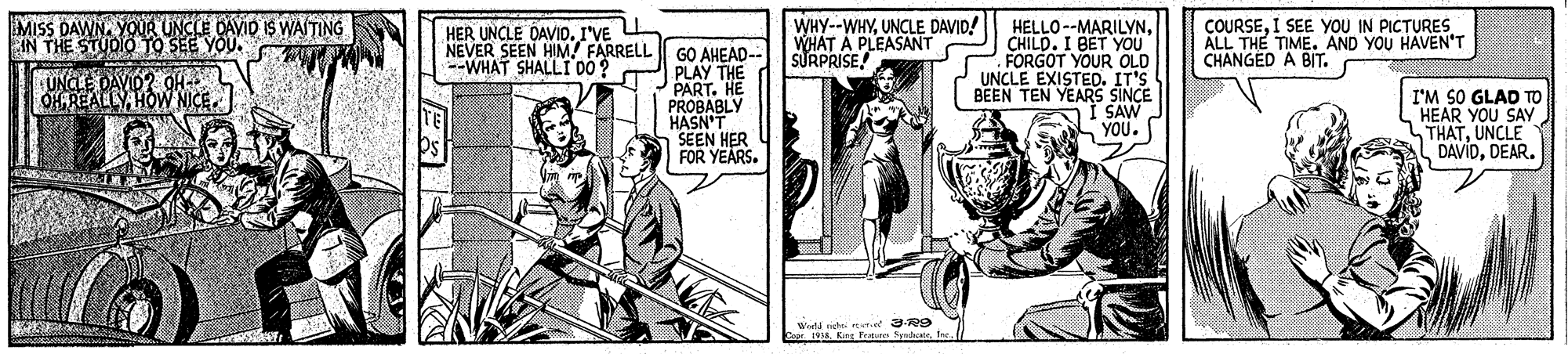 Line art OCR: MISS DAWNYOUR UNCLE DAVID IS WAITING IN THE STUDIO TO SEE YOU. WHY--WHYUNCLE DAVID! WHAT A PLEASANT SURPRISE! COURSEI SEE YOU IN PICTURES ALL THE TIME. AND YOU HAVEN'T CHANGED A BIT. HELLO --MARILYNCHILD. I BET YOU FORGOT YOUR OLD UNCLE EXISTED. IT'S BEEN TEN YEARS SINCE SAW YOU. HER UNCLE DAVID. I'VE NEVER SEEN HIM! FARRELL GO AHEAD-- PLAY THE PART. HE PROBABLY HASN'T SEEN HER OFOR YEARS. --WHAT SHALLI DO0? ONCLE DAVID? OH OHEREALLY. HOW NICE. I'M SO GLAD TO HEAR YOU SAY THATUNCLE DAVIDDEAR. Weta ngi ner-e R9 Copr. 1938fre MISS DAWNYOUR UNCLE DAVID IS WAITING IN THE STUDIO TO SEE YOU. WHY--WHYUNCLE DAVID! WHAT A PLEASANT SURPRISE! COURSEI SEE YOU IN PICTURES ALL THE TIME. AND YOU HAVEN'T CHANGED A BIT. HELLO --MARILYNCHILD. I BET YOU FORGOT YOUR OLD UNCLE EXISTED. IT'S BEEN TEN YEARS SINCE SAW YOU. HER UNCLE DAVID. I'VE NEVER SEEN HIM! FARRELL GO AHEAD-- PLAY THE PART. HE PROBABLY HASN'T SEEN HER OFOR YEARS. --WHAT SHALLI DO0? ONCLE DAVID? OH OHEREALLY. HOW NICE. I'M SO GLAD TO HEAR YOU SAY THATUNCLE DAVIDDEAR. Weta ngi ner-e R9 Copr. 1938King Pren Sdat