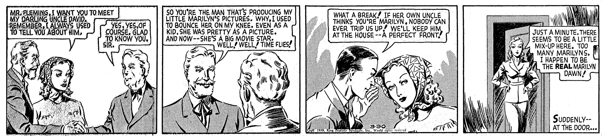 Comic book OCR: MR. ELEMINGI WANT YOU TO MEET MY DARLING UNCLE DAVID. REMEMBERI ALVWAYS USED TO TELL YOU ABgOUT HIMOF COURSEGLAD TO KNOW YOU. SIR. SO YOU'RE THE MAN THAT'S PRODUCING MY LITTLE MARILYN'S PICTURES. WHY.I USED TO BOUNCE HER ON MY KNEE. EVEN AS A | KIDSHE WAS PRETTY AS A PICTURE. AND NOW--SHE'S A BIG MOVIE STAR. WELL WELL TIME FLIES! WHAT A BREAK! IF HER OWN UNCLE THINKS YOU'RE MARILYNNOBODY C?N EVER TRIP US UP! WE'LL KEEP HIM AT THE HOUSE --Å PERFECT FRONT! JUST A MINUTE. THERE SEEMS TO BE A LITTLE MIX-UP HERE. TOO MANY MARILYNS. I HAPPEN TO BE THE REAL MARILYN DAWN! SUDDENLY-- AT THE DOOR... MR. ELEMINGI WANT YOU TO MEET MY DARLING UNCLE DAVID. REMEMBERI ALVWAYS USED TO TELL YOU ABgOUT HIMOF COURSEGLAD TO KNOW YOU. SIR. SO YOU'RE THE MAN THAT'S PRODUCING MY LITTLE MARILYN'S PICTURES. WHY.I USED TO BOUNCE HER ON MY KNEE. EVEN AS A | KIDSHE WAS PRETTY AS A PICTURE. AND NOW--SHE'S A BIG MOVIE STAR. WELL WELL TIME FLIES! WHAT A BREAK! IF HER OWN UNCLE THINKS YOU'RE MARILYNNOBODY C?N EVER TRIP US UP! WE'LL KEEP HIM AT THE HOUSE --Å PERFECT FRONT! JUST A MINUTE. THERE SEEMS TO BE A LITTLE MIX-UP HERE. TOO MANY MARILYNS. I HAPPEN TO BE THE REAL MARILYN DAWN! SUDDENLY-- AT THE DOOR...
