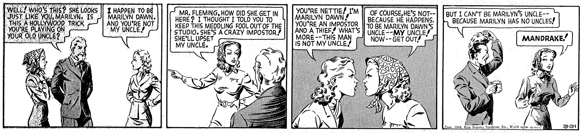 Font OCR: WELL! WHO'S THIS? SHE LOOKS I HAPPEN TO BE JUST LIKE YOUMARILYN. IS THIS A HOLLYWOOD TRICK YOU'RE PLAYING ON YOUR OLD UNCLE? 2 MR. FLEMINGHOW DID SHE GET IN HERE ? I THOUGHT I TOLD YOU TO KEEP THIS MEDOLING FOOL OUT OF THE STUDIO. SHE'S A CRAZY IMPOSTOR SHE'LL UPSET MY UNCLE. YOU'RE NETTIE! I'M OF COURSEHE'S NOT-- MARILYN DAWN! YOU'RE AN IMPOŠTOR1O BE MARILYN DAWN S AND A THIEF! WHAT'S UNCLE--MY UNCLE MORE --THIS MAN IS NOT MY UNCLE MARILYN DAWN. AND YOU'RE NOT MY UNCLE BUT I CAN'T BE MARILYN'S UNCLE-- BECAUSE MARILYN HAS NO UNCLES! BECAUSE HE HAPPENS. NOW--GET OUT! MANDRAKE. Coe. 1938. Ka Features Syrdican tre. Wole neht re WELL! WHO'S THIS? SHE LOOKS I HAPPEN TO BE JUST LIKE YOUMARILYN. IS THIS A HOLLYWOOD TRICK YOU'RE PLAYING ON YOUR OLD UNCLE? 2 MR. FLEMINGHOW DID SHE GET IN HERE ? I THOUGHT I TOLD YOU TO KEEP THIS MEDOLING FOOL OUT OF THE STUDIO. SHE'S A CRAZY IMPOSTOR SHE'LL UPSET MY UNCLE. YOU'RE NETTIE! I'M OF COURSEHE'S NOT-- MARILYN DAWN! YOU'RE AN IMPOŠTOR1O BE MARILYN DAWN S AND A THIEF! WHAT'S UNCLE--MY UNCLE MORE --THIS MAN IS NOT MY UNCLE MARILYN DAWN. AND YOU'RE NOT MY UNCLE BUT I CAN'T BE MARILYN'S UNCLE-- BECAUSE MARILYN HAS NO UNCLES! BECAUSE HE HAPPENS. NOW--GET OUT! MANDRAKE. Coe. 1938. Ka Features Syrdican tre. Wole neht re