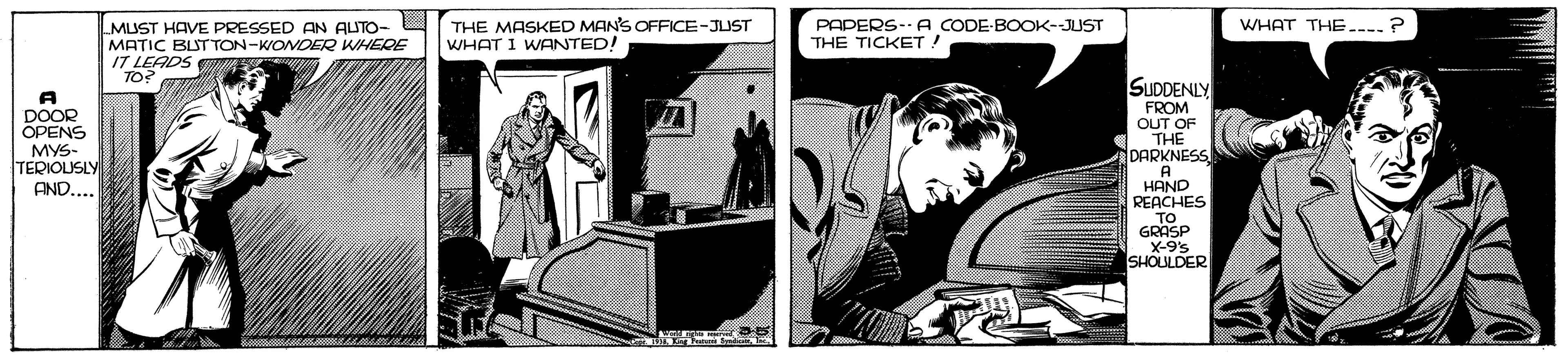 Comics OCR: WHAT THE.---? MUST HAVE PRESSED AN AUTO- MATIC BLST TON-WONDER WHERE 17 LEADS THE MASKED MAN'S OFFICE-JUST WHAT I WANTED! PAPERS-A CODE-BOOK-JUST THE TICKET! TO? SUDDENLY DOOR OPENS MYS- TEDIOLUSLY FROM OUT OF THE DARKNESS HAND REACHES TO GRASP X-9% SHOULDER AND.. WHAT THE.---? MUST HAVE PRESSED AN AUTO- MATIC BLST TON-WONDER WHERE 17 LEADS THE MASKED MAN'S OFFICE-JUST WHAT I WANTED! PAPERS-A CODE-BOOK-JUST THE TICKET! TO? SUDDENLY DOOR OPENS MYS- TEDIOLUSLY FROM OUT OF THE DARKNESS HAND REACHES TO GRASP X-9% SHOULDER AND..