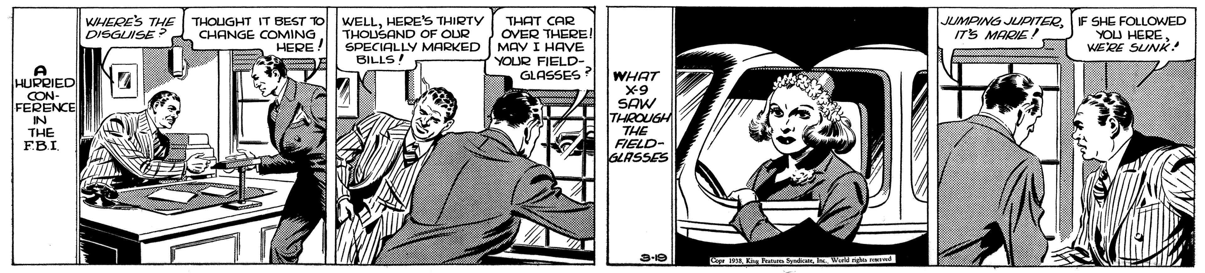 Conversation OCR: WHERE'S THE DISGUISE THOUGHT IT BEST TO WELLHERE'S THIRTY CHANGE COMING JUMPING JUDITERITS MARIE THOUSAND OF OUR SPECIALLY MARKED BILLS! THAT CAR OVER THERE! MAY I HAVE YOUR FIELD- GLASSES? SHE FOLLOWED YOU HEREWERE SUNK! HERE HURRIED CON- FERENCE IN THE EBI. WHAT x-9 SAW THROUGH THE FIELD- GLASSES 3-19 M K m d Wd ngs nd WHERE'S THE DISGUISE THOUGHT IT BEST TO WELLHERE'S THIRTY CHANGE COMING JUMPING JUDITERITS MARIE THOUSAND OF OUR SPECIALLY MARKED BILLS! THAT CAR OVER THERE! MAY I HAVE YOUR FIELD- GLASSES? SHE FOLLOWED YOU HEREWERE SUNK! HERE HURRIED CON- FERENCE IN THE EBI. WHAT x-9 SAW THROUGH THE FIELD- GLASSES 3-19 M K m d Wd ngs nd