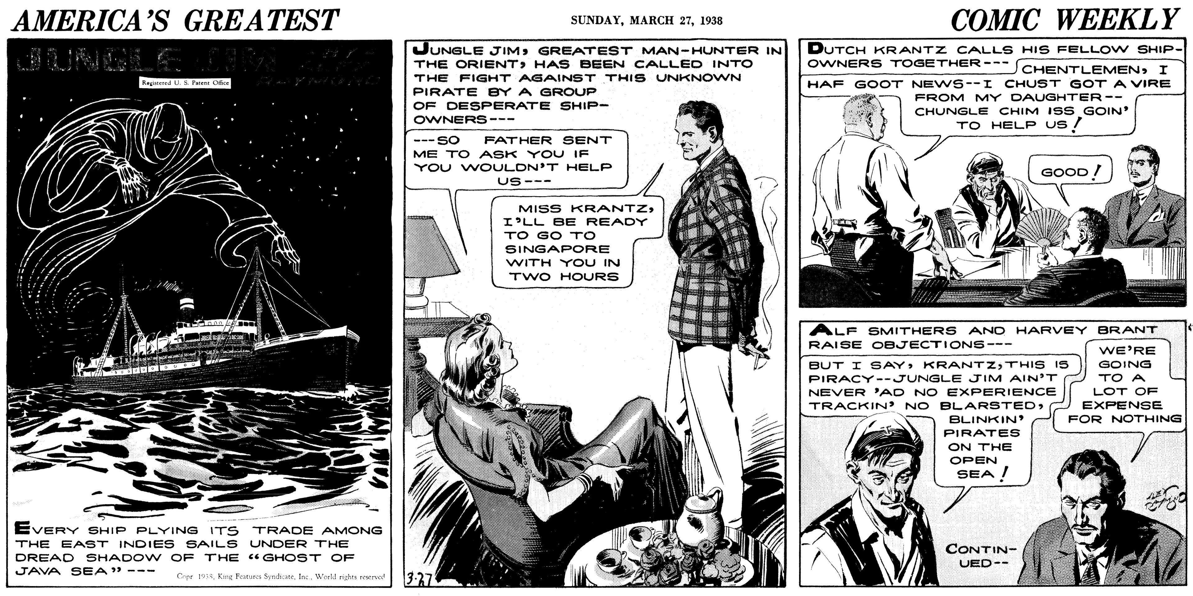 Comic book OCR: AMERICA'S GREATEST COMIC WEEKLY SUNDAY1938 JUNGLE JIMGREATEST MAN-HUNTER IN DUTCH KRANTZ CALLS HIS FELLOV W SHIP- OWNERS TOGETHER--- SCHENTLEMENI THE ORIENTHAS BEEN CALLED INTO THE FIGHT AGAINST THIS UNKNOWN PIRATE BY A GROUP OF DESPERATE SHIP- OWNERS--- Ratend S Fne O HAF GOOT NEW6--I CHUST GOT A VIRE FROM MY DAUGHTER-- CHUNGLE CHIM ISS GOIN TO HELP Us ! ---SO ME TO ASK YOU IF YOU WOULDN'T HELP FATHER SENT GOOD! US--- MISS KRANTZI'LL BE READY TO GO TO SINGAPORE WITH YOU IN TWO HOURS ALF SMITHER S ANO HARVEY BRANT RAISE OBJECTIONS--- WE'RE GOING BUT I SAYTHIS I5 PIRACY --JUNGLE JIM AIN'T NEVER 'AD NO EXPERIENCE TRACKIN' NO ELARSTEDTO A LOT OF EXPENSE FOR NOTHING BLINKIN PIRATES ON THE OPEN SEA ! EVERY SHIP PLYING ITS TRADE AMONG THE EAST INDIE S SAILS UNDER THE DREAD SHADOW OF THE "GHOST OF JAVA SEA" --- CONTIN- UED-- 3-37 Crpe 19:Weeld rights reserno AMERICA'S GREATEST COMIC WEEKLY SUNDAYMARCH 271938 JUNGLE JIMGREATEST MAN-HUNTER IN DUTCH KRANTZ CALLS HIS FELLOV W SHIP- OWNERS TOGETHER--- SCHENTLEMENI THE ORIENTHAS BEEN CALLED INTO THE FIGHT AGAINST THIS UNKNOWN PIRATE BY A GROUP OF DESPERATE SHIP- OWNERS--- Ratend S Fne O HAF GOOT NEW6--I CHUST GOT A VIRE FROM MY DAUGHTER-- CHUNGLE CHIM ISS GOIN TO HELP Us ! ---SO ME TO ASK YOU IF YOU WOULDN'T HELP FATHER SENT GOOD! US--- MISS KRANTZI'LL BE READY TO GO TO SINGAPORE WITH YOU IN TWO HOURS ALF SMITHER S ANO HARVEY BRANT RAISE OBJECTIONS--- WE'RE GOING BUT I SAYTHIS I5 PIRACY --JUNGLE JIM AIN'T NEVER 'AD NO EXPERIENCE TRACKIN' NO ELARSTEDTO A LOT OF EXPENSE FOR NOTHING BLINKIN PIRATES ON THE OPEN SEA ! EVERY SHIP PLYING ITS TRADE AMONG THE EAST INDIE S SAILS UNDER THE DREAD SHADOW OF THE "GHOST OF JAVA SEA" --- CONTIN- UED-- 3-37 Crpe 19:Kng Feturos Syndicate. Inc.Weeld rights reserno