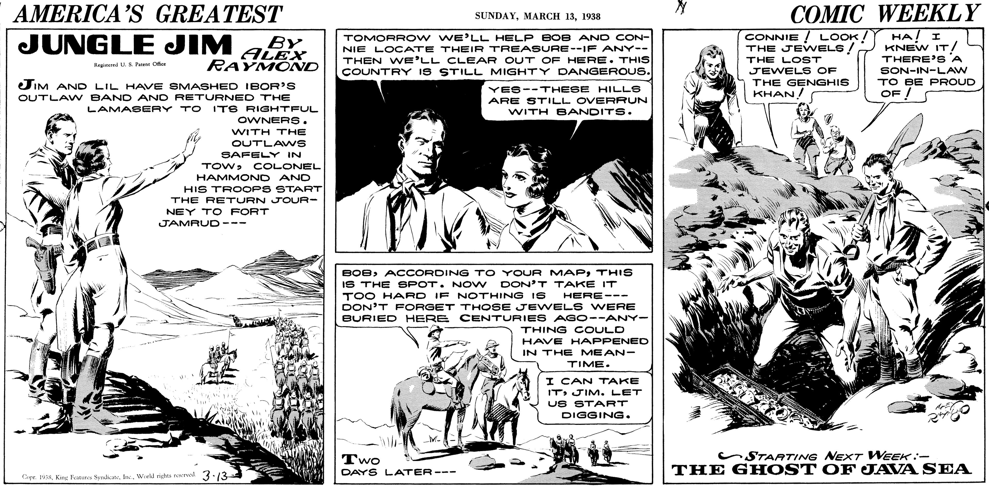Style OCR: AMERICA'S GREATEST COMIC WEEKLY SUNDAY1938 TOMORR OW WE'LL HELP BOB AN D CON- NIE LOCATE THEIR TREASURE--IF ANY-- THEN WE'LL CLEAR OUT OF HERE. THIS COUNTRY IS STILL MIGHTY DANGEROUS. CONNIE ! LOOK! THE JEWELS! THE LOST JEWEL S OF THE GENGHIS KHAN! HA/ I KNEW IT/ THERE'S A SON-IN-LAW TO BE PROUD OF ! JUNGLE JIM BY ALEX RAYMONND Regind LS Pe Ofe JIM AND LIL HAVE SMASHED IBOR'S YES--THESE HILLS ARE STILL OVERRUN WITH BANDITS. OUTLAW BAND AND RETURNED THE LAMASERY TO ITS RIGHTFUL OWNERS. WITH THE OUTLAWS SAFELY IN TOWCOLONEL HAMMOND AND HIS TROOPS START THE RETURN JOUR- NEY TO FORT JAMRUD --- BOBTHIS IS THE SPOT. NO N DON'T TAKE IT TOO HARD IF NOTHING I S HERE--- DON'T FORGET THOSE JEWELS WERE BURIED HERE CENTURIE S AGO--ANY- THING C OULD HAVE HAPPENED IN THE MEAN- TIME. I CAN TAKE ITJIM. LET US START DIGGING. Two DAYS LATER-- STARTING NEXT WEEK:- THE GH OST OF JAVA SEA Cipe. IVWield rights nred -134 ? AMERICA'S GREATEST COMIC WEEKLY SUNDAYMARCH 131938 TOMORR OW WE'LL HELP BOB AN D CON- NIE LOCATE THEIR TREASURE--IF ANY-- THEN WE'LL CLEAR OUT OF HERE. THIS COUNTRY IS STILL MIGHTY DANGEROUS. CONNIE ! LOOK! THE JEWELS! THE LOST JEWEL S OF THE GENGHIS KHAN! HA/ I KNEW IT/ THERE'S A SON-IN-LAW TO BE PROUD OF ! JUNGLE JIM BY ALEX RAYMONND Regind LS Pe Ofe JIM AND LIL HAVE SMASHED IBOR'S YES--THESE HILLS ARE STILL OVERRUN WITH BANDITS. OUTLAW BAND AND RETURNED THE LAMASERY TO ITS RIGHTFUL OWNERS. WITH THE OUTLAWS SAFELY IN TOWCOLONEL HAMMOND AND HIS TROOPS START THE RETURN JOUR- NEY TO FORT JAMRUD --- BOBACCORDING TO YOUR MAPTHIS IS THE SPOT. NO N DON'T TAKE IT TOO HARD IF NOTHING I S HERE--- DON'T FORGET THOSE JEWELS WERE BURIED HERE CENTURIE S AGO--ANY- THING C OULD HAVE HAPPENED IN THE MEAN- TIME. I CAN TAKE ITJIM. LET US START DIGGING. Two DAYS LATER-- STARTING NEXT WEEK:- THE GH OST OF JAVA SEA Cipe. IVKing Kature Synihca. InWield rights nred -134 ?