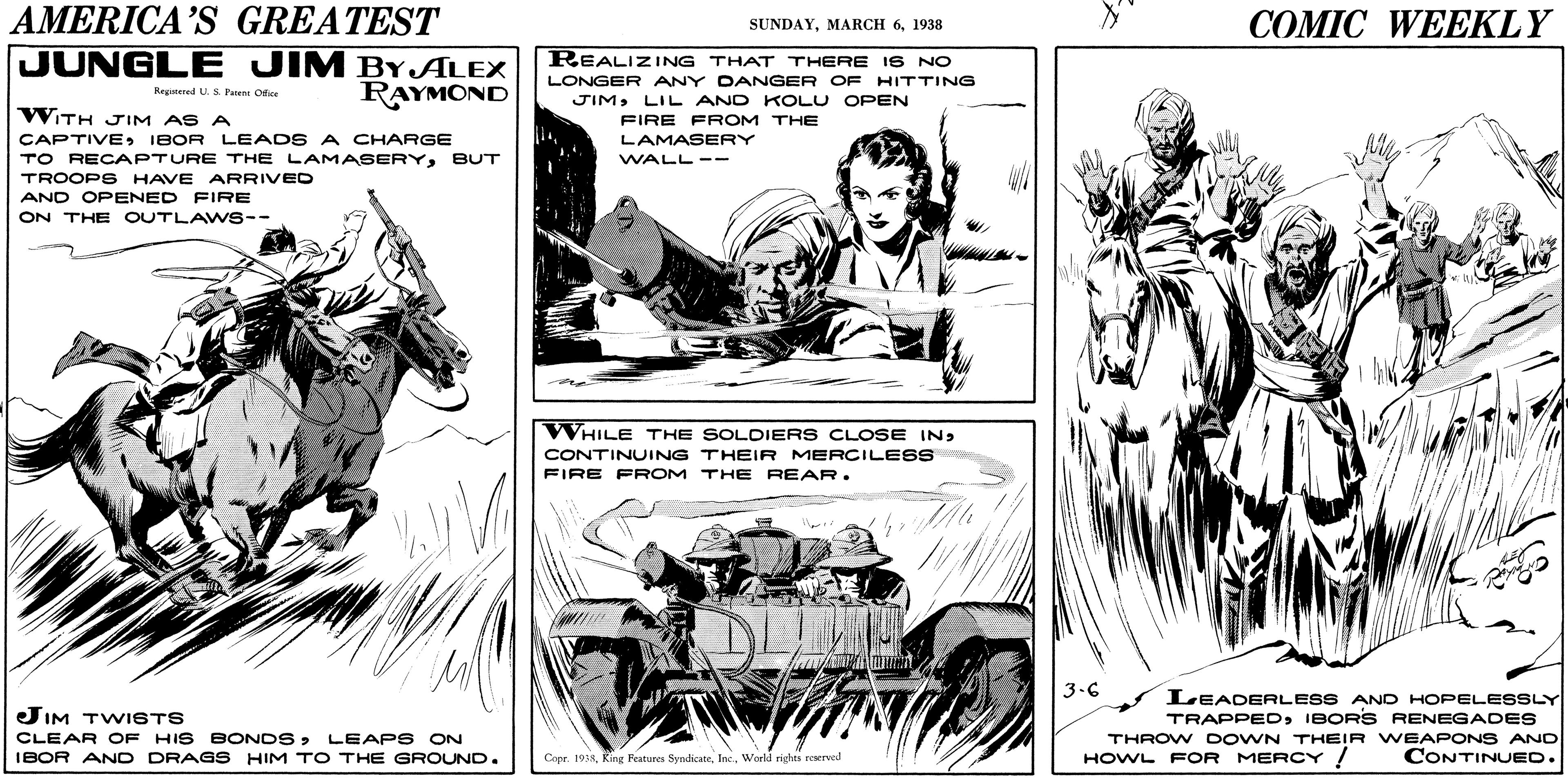 Gesture OCR: AMERICA'S GREATEST JUNGLE JIM BYJALEX RAYMOND COMIC WEEKLY SUNDAY1938 REALIZING THAT THERE IS NO LONGER ANY DANGER OF HITTING Regtered U. S. Patent Ofie WTH JIM AS A JIMLIL AND KOLU OPEN FIRE FROM THE CAPTIVEIBOR LEADS A CHARGE TO RECAPTURE THE LAMASERYBUT TROOPS HAVE ARRIVED AND OPENED FIRE ON THE OUTLAWS-- LAMASERY WALL -- WHILE THE SOLOIERS CLOSE INCONTINUING THEIR MERCILESS FIRE FROM THE REAR. 3.6 JIM TWI6TS CLEAR OF HIS BONDSLEAPS ON IBOR AND DRAGS HIM TO THE GROUND. LEADERLESS AND HOPELESSLY TRAPPEDIBORS RENEGADES THROW DOWN THEIR WEAPONS AND CONTINUED. Copr. 194World righti reserved HOWL FOR MERCY ! AMERICA'S GREATEST JUNGLE JIM BYJALEX RAYMOND COMIC WEEKLY SUNDAYMARCH 61938 REALIZING THAT THERE IS NO LONGER ANY DANGER OF HITTING Regtered U. S. Patent Ofie WTH JIM AS A JIMLIL AND KOLU OPEN FIRE FROM THE CAPTIVEIBOR LEADS A CHARGE TO RECAPTURE THE LAMASERYBUT TROOPS HAVE ARRIVED AND OPENED FIRE ON THE OUTLAWS-- LAMASERY WALL -- WHILE THE SOLOIERS CLOSE INCONTINUING THEIR MERCILESS FIRE FROM THE REAR. 3.6 JIM TWI6TS CLEAR OF HIS BONDSLEAPS ON IBOR AND DRAGS HIM TO THE GROUND. LEADERLESS AND HOPELESSLY TRAPPEDIBORS RENEGADES THROW DOWN THEIR WEAPONS AND CONTINUED. Copr. 194King Features SyndicateWorld righti reserved HOWL FOR MERCY !