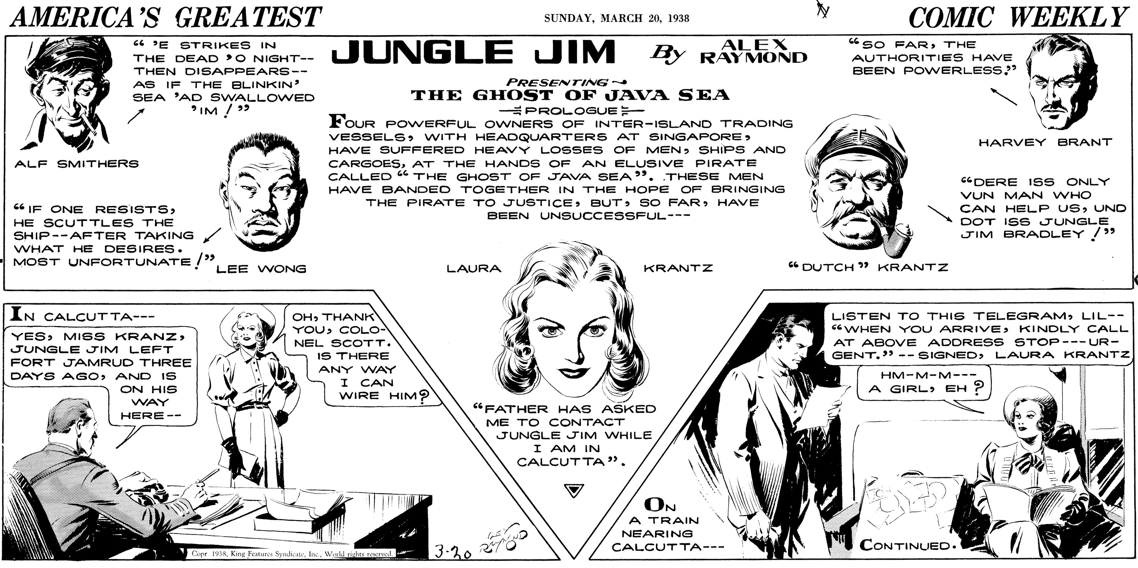 Sharing OCR: AMERICA'S GREATEST COMIC WEEKLY SUNDAY1938 ALEX By RAYMOND 6 PE STRIKES IN THE DEAD 'O NIGHT-- THEN DISAPPEARS-- AS IF THE BLINKIN SEA 'AD SWALLOWED IM ! > sO FARTHE JUNGLE JIM AUTHORITIES HAVE BEEN POWERLESS?" PRESENTrING THE GHOST OF JAVA SEA PROLOGUE FOUR POWERFUL OVWNERS OF INTER-ISLAND TRADING VESSELSSHIPS AND CARGOESAT THE HANDS OF AN ELUSIVE PIRATE CALLED “ THE GHOST OF JAVA SEA". THESE MEN HARVEY BRANT ALF SMITHERS "DERE ISS ONLY HAVE BANDED TOGETHER IN THE HOPE OF BRINGING VUN MAN WHO CAN HELP USUND DOT ISS JUNGLE JIM BRADLEY/ THE PIRATE TO JUSTICEHAVE C6 IF ONE RESISTSBEEN UNSUCCESSFUL--- HE SCUTTLES THE SHIP--AFTER TAKING WHAT HE DESIRES. MOST UNFORTUNATE /"LEE WONG LAURA KRANTZ " DUTCH " KRANTZ IN CALCUTTA--- OHTHANK YOUCOLO- LISTEN TO THIS TELEGRAMLIL-- CGWHEN YOU ARRIVEKINDLY CALL AT ABOVE ADDRESS STOP---UR- GENT." -- SIGNEDLAURA KRANTZ YESMISS KRANZ> NEL SCOTT. JUNGLE JIM LEFT IS THERE FORT JAMRUD THREE DAYS AGoAND IS ON HIS ANY WAY I CAN WIRE HIM? HM-M-M--- A GIRL> EH ? WAY "FATHER HAS ASKED HERE-- ME TO CONTACT JUNGLE JIM WHILE I AM IN CALCUTTA". ON A TRAIN NEARING CONTINUED. 3-20 CALCUTTA--- Cope 1058Inc. Werll nisdata reend AMERICA'S GREATEST COMIC WEEKLY SUNDAYMARCH 201938 ALEX By RAYMOND 6 PE STRIKES IN THE DEAD 'O NIGHT-- THEN DISAPPEARS-- AS IF THE BLINKIN SEA 'AD SWALLOWED IM ! > sO FARTHE JUNGLE JIM AUTHORITIES HAVE BEEN POWERLESS?" PRESENTrING THE GHOST OF JAVA SEA PROLOGUE FOUR POWERFUL OVWNERS OF INTER-ISLAND TRADING VESSELSWITH HEADQUARTERS AT SINGAPOREHAVE SUFFERED HEAVY LOSSES OF MENSHIPS AND CARGOESAT THE HANDS OF AN ELUSIVE PIRATE CALLED “ THE GHOST OF JAVA SEA". THESE MEN HARVEY BRANT ALF SMITHERS "DERE ISS ONLY HAVE BANDED TOGETHER IN THE HOPE OF BRINGING VUN MAN WHO CAN HELP USUND DOT ISS JUNGLE JIM BRADLEY/ THE PIRATE TO JUSTICEBUT> SO FARHAVE C6 IF ONE RESISTSBEEN UNSUCCESSFUL--- HE SCUTTLES THE SHIP--AFTER TAKING WHAT HE DESIRES. MOST UNFORTUNATE /"LEE WONG LAURA KRANTZ " DUTCH " KRANTZ IN CALCUTTA--- OHTHANK YOUCOLO- LISTEN TO THIS TELEGRAMLIL-- CGWHEN YOU ARRIVEKINDLY CALL AT ABOVE ADDRESS STOP---UR- GENT." -- SIGNEDLAURA KRANTZ YESMISS KRANZ> NEL SCOTT. JUNGLE JIM LEFT IS THERE FORT JAMRUD THREE DAYS AGoAND IS ON HIS ANY WAY I CAN WIRE HIM? HM-M-M--- A GIRL> EH ? WAY "FATHER HAS ASKED HERE-- ME TO CONTACT JUNGLE JIM WHILE I AM IN CALCUTTA". ON A TRAIN NEARING CONTINUED. 3-20 CALCUTTA--- Cope 1058King Feneres SydiateInc. Werll nisdata reend