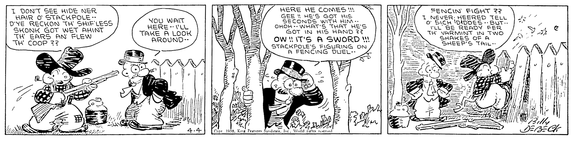 Illustration OCR: I DON'T SEE HIDE NER HAIR O STACKPOLE.. D'YE RECKON TH SHIF'LESS SKONK GOT WET AHINT TH EARS PAN FLEW TH COOP ? HERE HE COMES ! GEE ! HE'S GOT HIS SECONDS WITH HIM.. OHOH -- WHAT'S THAT HE'S GOT IN HIS HAND 33 FENCIN FIGHT ?? I NEVER; HEERED TELL o SICH IDIDDES.. ??? WA?? HERE I'LL TAKE A LOOK AROUND-- BUT 'LL BE READY FER TH VARMINT IN TWO SHAKES OF A SHEEP'S TAIL- Ow : IT'S A SWORD !!! STACKPOLE'S FIGURING ON A FENCING DUEL. Cepe 1938King Featuten Syndieate. Int I DON'T SEE HIDE NER HAIR O STACKPOLE.. D'YE RECKON TH SHIF'LESS SKONK GOT WET AHINT TH EARS PAN FLEW TH COOP ? HERE HE COMES ! GEE ! HE'S GOT HIS SECONDS WITH HIM.. OHOH -- WHAT'S THAT HE'S GOT IN HIS HAND 33 FENCIN FIGHT ?? I NEVER; HEERED TELL o SICH IDIDDES.. ??? WA?? HERE I'LL TAKE A LOOK AROUND-- BUT 'LL BE READY FER TH VARMINT IN TWO SHAKES OF A SHEEP'S TAIL- Ow : IT'S A SWORD !!! STACKPOLE'S FIGURING ON A FENCING DUEL. Cepe 1938King Featuten Syndieate. Int