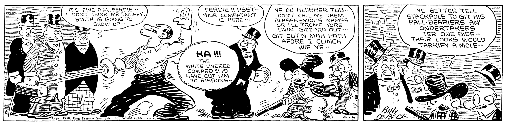 Fictional character OCR: FERDIE ! PSST-. YE OL BLUBBER TUB- DON'T CALL ME THEM BLASPHEMIOUS NAMES OR I'LL TROMP YORE LIVIN' GIZzARD OUT... GIT OUT'N MAH PATH AFORE I CLINCH WIF YE -- IT'S FIVE A.M. FERDIE I DONT THINK MR.SNUFFY SMITH IS GOING TO SHOW UP.. YE BETTER TELL STACKPOLE TO GIT HIS PALL BEARIERS AN ONDERTAKERS TER ONE SIDE-- THEIR LOOKS WOULD TARRIFY A MOLE-- YOUR COMBATANT IS HERE.. HA !! THE WHITE LIVERED COWARD I'D HAVE CUT HIM TO RIBBONS Bily P6er 19tn. Kang Fratut ee. Inc. d uehu 4.5 FERDIE ! PSST-. YE OL BLUBBER TUB- DON'T CALL ME THEM BLASPHEMIOUS NAMES OR I'LL TROMP YORE LIVIN' GIZzARD OUT... GIT OUT'N MAH PATH AFORE I CLINCH WIF YE -- IT'S FIVE A.M. FERDIE I DONT THINK MR.SNUFFY SMITH IS GOING TO SHOW UP.. YE BETTER TELL STACKPOLE TO GIT HIS PALL BEARIERS AN ONDERTAKERS TER ONE SIDE-- THEIR LOOKS WOULD TARRIFY A MOLE-- YOUR COMBATANT IS HERE.. HA !! THE WHITE LIVERED COWARD I'D HAVE CUT HIM TO RIBBONS Bily P6er 19tn. Kang Fratut ee. Inc. d uehu 4.5