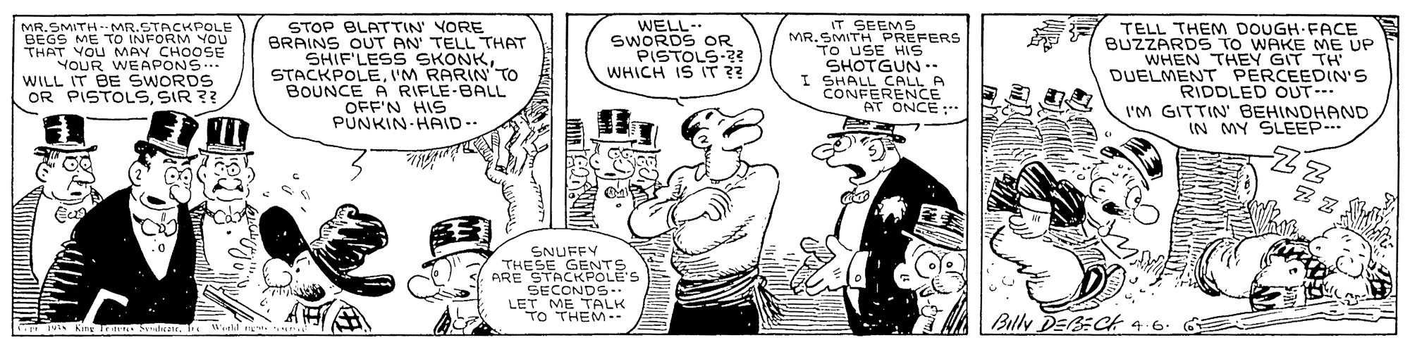 Font OCR: MR.SMITH- MR.STACKPOLE BEGS ME TO INFORM YOU THAT YOU MAY CHOOSE YOUR WEAPONS... WILL IT BE SWORDS OR PISTOLSSIR ?? STOP BLATTIN' YORE BRAINS OUT AN' TELL THAT SHIF'LESS SKONKI'M RARIN' TO BOUNCE A RIFLE-BALL OFF'N HIS PUNKIN-HAID- WELL-. SWORDS OR PISTOLS-2? WHICH IS IT ?? IT SEEMS MR.SMITH PREFERS TO USE HIS SHOTGUN - I SHALL CALL A CONFERENCE AT ONCE:. TELL THEM DOUGH-FACE BUZZARDS TO WAKE ME UP WHEN THEY GIT TH' DUELMENT PERCEEDIN'S RIDDLED OUT- I'M GITTIN' BEHINDHAND IN MY SLEEP. SNUFFY THESE GENTS ARE STACKPOLE'S SECONDS LET ME TALK Bully DEBECH 4.6. 6 G ivis Kang Trit SElrater Wtd r MR.SMITH- MR.STACKPOLE BEGS ME TO INFORM YOU THAT YOU MAY CHOOSE YOUR WEAPONS... WILL IT BE SWORDS OR PISTOLSSIR ?? STOP BLATTIN' YORE BRAINS OUT AN' TELL THAT SHIF'LESS SKONKI'M RARIN' TO BOUNCE A RIFLE-BALL OFF'N HIS PUNKIN-HAID- WELL-. SWORDS OR PISTOLS-2? WHICH IS IT ?? IT SEEMS MR.SMITH PREFERS TO USE HIS SHOTGUN - I SHALL CALL A CONFERENCE AT ONCE:. TELL THEM DOUGH-FACE BUZZARDS TO WAKE ME UP WHEN THEY GIT TH' DUELMENT PERCEEDIN'S RIDDLED OUT- I'M GITTIN' BEHINDHAND IN MY SLEEP. SNUFFY THESE GENTS ARE STACKPOLE'S SECONDS LET ME TALK Bully DEBECH 4.6. 6 G ivis Kang Trit SElrater Wtd r
