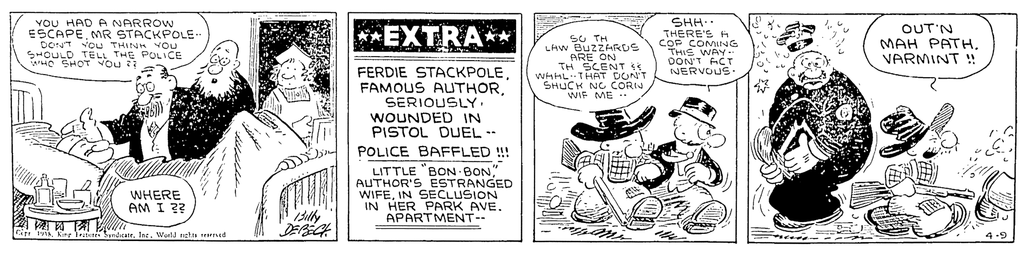 Monochrome OCR: YOU HAD A NARROW ESCAPEMR STACKPOLE- DONT Vou THINH YOU SHOULD TELL THE POLICE HO SHOT VOu SHH.. THERE'S H COF COMING THIS WAY.. DON'T ACT NERVOUS **EXTRA** OUT'N SU TH LAW BUZZARUS ARE ON TH SCENT SS WHAL THAT DONT SHUCK NG CORIN WIF ME MAH PATHVARMINT ! FERDIE STACKPOLESERIOUSLY. WOUNDED IN PISTOL DUEL -- POLICE BAFFLED !!! LITTLE "BON BON" AUTHOR'S ESTRANGED WIFEIN SECLUSION IN HER PARK AVE. APARTMENT-- WHERE AM I ?? Cir: k. Kire Testure Syndcatr. Ine. World nehts serred YOU HAD A NARROW ESCAPEMR STACKPOLE- DONT Vou THINH YOU SHOULD TELL THE POLICE HO SHOT VOu SHH.. THERE'S H COF COMING THIS WAY.. DON'T ACT NERVOUS **EXTRA** OUT'N SU TH LAW BUZZARUS ARE ON TH SCENT SS WHAL THAT DONT SHUCK NG CORIN WIF ME MAH PATHVARMINT ! FERDIE STACKPOLEFAMOUS AUTHORSERIOUSLY. WOUNDED IN PISTOL DUEL -- POLICE BAFFLED !!! LITTLE "BON BON" AUTHOR'S ESTRANGED WIFEIN SECLUSION IN HER PARK AVE. APARTMENT-- WHERE AM I ?? Cir: k. Kire Testure Syndcatr. Ine. World nehts serred