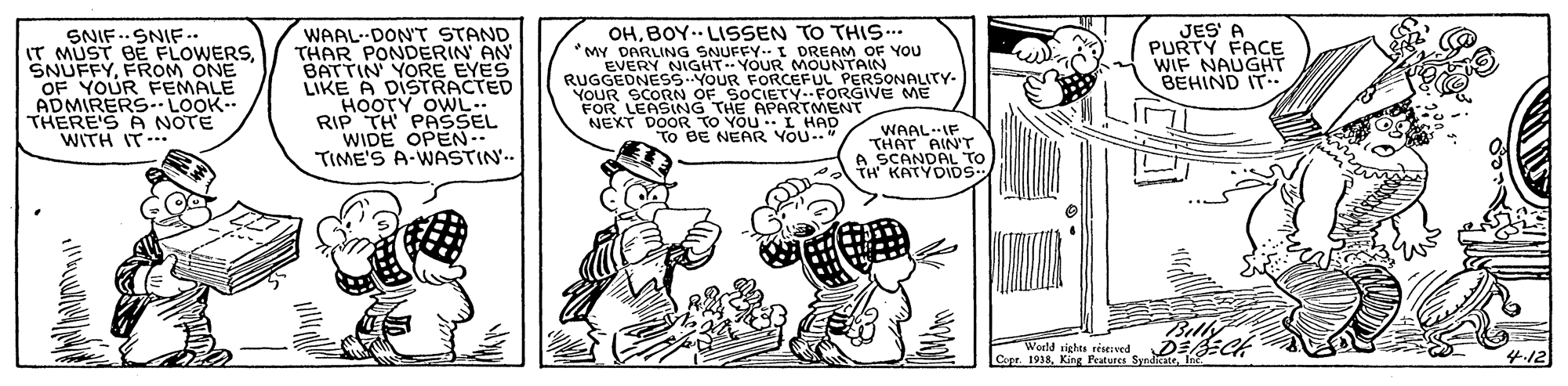 Art OCR: SNIF..SNIF -.. IT MUST BE FLOWERSFROM ONE OF YOUR FEMALE ADMIRERS LOOK- THERE'S A NOTE WITH IT- WAAL-DON'T STAND THAR PONDERIN AN BATTIN YORE EYES LIKE A DISTRACTED HOOTY OWL.. RIP TH PASSEL WIDE OPEN TIME'S A-WASTIN. OHBOY. LISSEN TO THIS... MY DARLING SNUFFY.. I DREAM OF YOU EVERY NIGHT YOUR MOUNTAIN RUGGEDNES5-YOUR FORCEFUL PERSONALITY- YOUR SCORN OF SOCIETY.FORGIVE ME FOR LEASING THE APARTMENT NEXT DO EYOU ..L HAD JES' A PURTY FACE WIF NAUGHT BEHIND IT. WAAL.IF THAT AINTr A SCANDAL TO KATYDIDS NEAR YOU--" Billy World sighu viseved D se Cape. 1938King Peaturen Sy 4-12 SNIF..SNIF -.. IT MUST BE FLOWERSFROM ONE OF YOUR FEMALE ADMIRERS LOOK- THERE'S A NOTE WITH IT- WAAL-DON'T STAND THAR PONDERIN AN BATTIN YORE EYES LIKE A DISTRACTED HOOTY OWL.. RIP TH PASSEL WIDE OPEN TIME'S A-WASTIN. OHBOY. LISSEN TO THIS... MY DARLING SNUFFY.. I DREAM OF YOU EVERY NIGHT YOUR MOUNTAIN RUGGEDNES5-YOUR FORCEFUL PERSONALITY- YOUR SCORN OF SOCIETY.FORGIVE ME FOR LEASING THE APARTMENT NEXT DO EYOU ..L HAD JES' A PURTY FACE WIF NAUGHT BEHIND IT. WAAL.IF THAT AINTr A SCANDAL TO KATYDIDS NEAR YOU--" Billy World sighu viseved D se Cape. 1938King Peaturen Sy 4-12