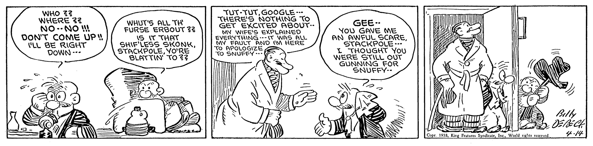 Font OCR: WHO 33 WHERE 33 NO.-NO ! DON'T COME UP! ('LL BE RIGHT DOWN -.. WHUT'S ALL TH FURSE ERBOUT ?? IS IT THAT SHIF'LESS SKONKYO'RE BLATTIN TO?? TUT-TUTGOOGLE-.. THERE'S NOTHING GET EXCITED ABOUT.. MY WIFE'S EXPLAINED EVERYTHING.-IT WAS ALL MY FAULT AND IM HERE TO APOLOGIZE TO SNUFFY.. GEE.. YOU GAVE ME AN AWFUL SCARESTACKPOLE.. WERHOUGHT You STILL OUT GUNNING FOR SNUFFY.. Billy Copr. 1933Woeld tights reserved 4-14 WHO 33 WHERE 33 NO.-NO ! DON'T COME UP! ('LL BE RIGHT DOWN -.. WHUT'S ALL TH FURSE ERBOUT ?? IS IT THAT SHIF'LESS SKONKYO'RE BLATTIN TO?? TUT-TUTGOOGLE-.. THERE'S NOTHING GET EXCITED ABOUT.. MY WIFE'S EXPLAINED EVERYTHING.-IT WAS ALL MY FAULT AND IM HERE TO APOLOGIZE TO SNUFFY.. GEE.. YOU GAVE ME AN AWFUL SCARESTACKPOLE.. WERHOUGHT You STILL OUT GUNNING FOR SNUFFY.. Billy Copr. 1933King Fratures SyndicateWoeld tights reserved 4-14
