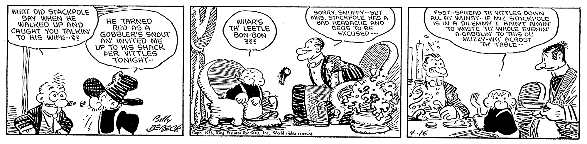 Line OCR: WHAT DID STACKPOLE SAY WHEN HE WALKED UP AND CAUGHT YOU TALKIN TO HIS WIFE SORRYSNUFFY.BUT MRS. STACKPOLE HAS A BAD HEADACHEE PSST..SPREAD TH' VITTLES DOWN ALL AT WUNST- IF MIZ HE TARNED RED AS A GOBBLER'S SNOUT AN INVITED ME UP TO HIS SHACK FER VITTLES TONIGHT.. IS IN A DILEMMY I"S S O LE TO WASTE TH WHOLE EVENIN A-GABBLIN' TO THIS OL MUZZY-WIT ACROST TH TABLE- WHAR'S TH LEETLE BON-BON EXCUSED -. Bully tete. World righta reserved WHAT DID STACKPOLE SAY WHEN HE WALKED UP AND CAUGHT YOU TALKIN TO HIS WIFE SORRYSNUFFY.BUT MRS. STACKPOLE HAS A BAD HEADACHEE PSST..SPREAD TH' VITTLES DOWN ALL AT WUNST- IF MIZ HE TARNED RED AS A GOBBLER'S SNOUT AN INVITED ME UP TO HIS SHACK FER VITTLES TONIGHT.. IS IN A DILEMMY I"S S O LE TO WASTE TH WHOLE EVENIN A-GABBLIN' TO THIS OL MUZZY-WIT ACROST TH TABLE- WHAR'S TH LEETLE BON-BON EXCUSED -. Bully tete. World righta reserved