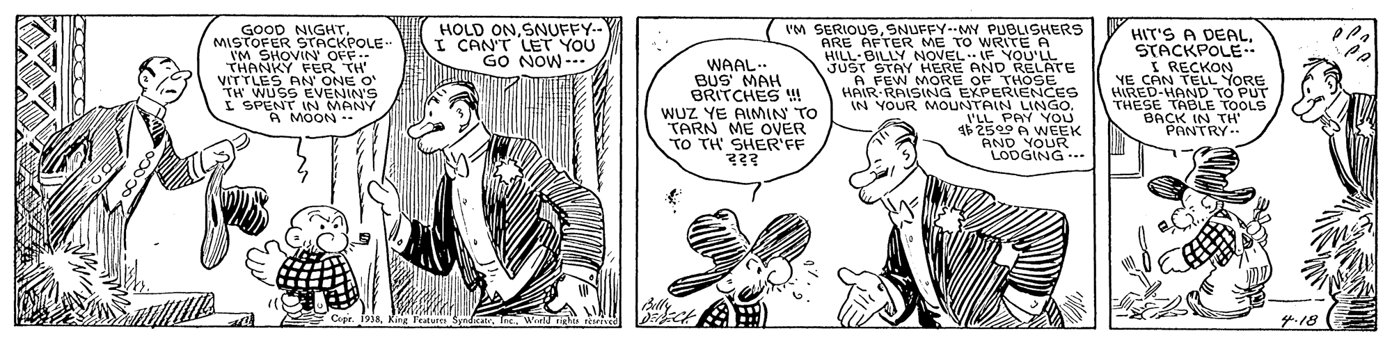 Line OCR: GOOD NIGHTMISTOFER HOLD ONSNUFFY.- CAN'T LET YOU GO NOW --. IM SERIOUSSNUFFY-MY PUBLISHERS ARE AFTER ME TO WRITE A HILL-BILLY NOVEL E YOU'LE THANKY FER TH' VITTLES AN ONE O TH WUSS EVENIN'S I SPENT IN MANY A MOON -- WAAL.. BUS MAH BRITCHES ! WUZ YE AIMIN TO TARN ME OVER TO TH' SHER'FF HIT'S A DEALSTACKPOLE I RECKON YE CAN TELL YORE HIRED-HAND TO PUT THESE TABLE TOOLS BACK IN TH "PANTRY A FEW MORE OF THOSE HAIR-RAISING EXPERIENCES IN YOUR MOUNTAIN LINGO. I'LL PAY YOU AND YOVEEK LODGING --- 4.18 ? GOOD NIGHTMISTOFER HOLD ONSNUFFY.- CAN'T LET YOU GO NOW --. IM SERIOUSSNUFFY-MY PUBLISHERS ARE AFTER ME TO WRITE A HILL-BILLY NOVEL E YOU'LE THANKY FER TH' VITTLES AN ONE O TH WUSS EVENIN'S I SPENT IN MANY A MOON -- WAAL.. BUS MAH BRITCHES ! WUZ YE AIMIN TO TARN ME OVER TO TH' SHER'FF HIT'S A DEALSTACKPOLE I RECKON YE CAN TELL YORE HIRED-HAND TO PUT THESE TABLE TOOLS BACK IN TH "PANTRY A FEW MORE OF THOSE HAIR-RAISING EXPERIENCES IN YOUR MOUNTAIN LINGO. I'LL PAY YOU AND YOVEEK LODGING --- 4.18 ?