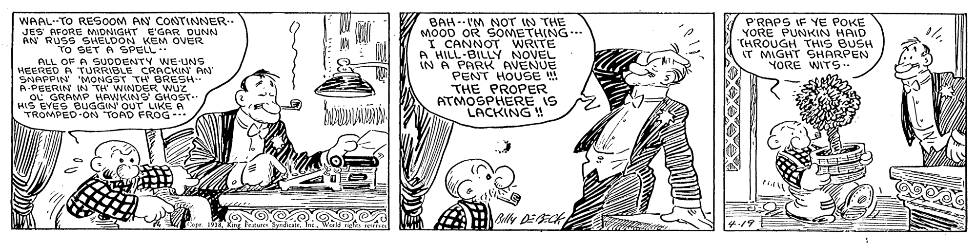 Style OCR: WAAL- TO RESOOM AN CONTINNER.. JES AFORE MIDNIGHT E'GAR DUNN AN RUSS SHELDON KEM OVER TO SET A SPELL.. ALL OF A SUDDENTY WE-UNS HEERED A TURRIBLE CRACKIN AN SNAPPIN 'MONGST TH BRESH A-PEERIN IN TH WINDER WUZ "OL GRAMP HAWKINS GHOST- HIS EVES BUGGIN' OUT LIKE A TROMPED ON TOAD FROG- BAH--I'M NOT IN THE MOOD OR SOMETHING. I CANNOT WRITE A HILL-BILLY NOVEL IN A PARK AVENUE PENT HOUSE THE PROPER ATMOSPHERE IS LACKING ! P'RAPS IF YE POKE YORE PUNKIN HAID "THROUGH THIS BUSH IT MIGHT SHARPEN YORE WITS. Belly DEECH 4.19. WAAL- TO RESOOM AN CONTINNER.. JES AFORE MIDNIGHT E'GAR DUNN AN RUSS SHELDON KEM OVER TO SET A SPELL.. ALL OF A SUDDENTY WE-UNS HEERED A TURRIBLE CRACKIN AN SNAPPIN 'MONGST TH BRESH A-PEERIN IN TH WINDER WUZ "OL GRAMP HAWKINS GHOST- HIS EVES BUGGIN' OUT LIKE A TROMPED ON TOAD FROG- BAH--I'M NOT IN THE MOOD OR SOMETHING. I CANNOT WRITE A HILL-BILLY NOVEL IN A PARK AVENUE PENT HOUSE THE PROPER ATMOSPHERE IS LACKING ! P'RAPS IF YE POKE YORE PUNKIN HAID "THROUGH THIS BUSH IT MIGHT SHARPEN YORE WITS. Belly DEECH 4.19.