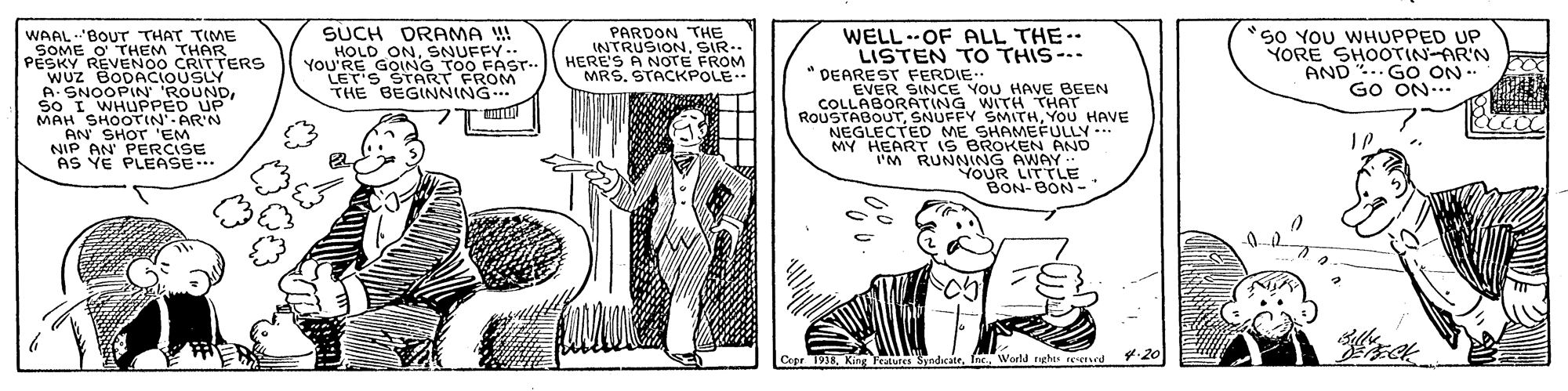 Illustration OCR: SUCH DRAMA W! HOLD ONSNUFFY.. YOU'RE GOING TO0 FAST LET'S START FROM THE BEGINNING PARDON THE INTRUSIONSIR.. HERE'S A NOTE FROM MRS. STACKPOLE-- WELL..OF ALL THE LISTEN TO THIS- *50 YOU WHUPPED UP YORE SHOOTIN-AR'N AND .. GO ON- GO ON... WAALBOUT THAT TIME PESME O THEM THAR REVENOO CRITTERS WUZ BODACIOUSLY * DEAREST FERDIE EVER SINCE YOU HAVE BEEN COLLABORATING WITH THAT ROUSTABOUTYOU HAVE NEGLECTED ME SHAMEFULLY-. MY HEART iS BROKEN AND IM RUNNING AWAY YOUR LITTLE BON-BON-. A. SNOOPIN 'ROUNDSO I WHUPPED UP MAH SHOOTIN' AR'N AN PAHO CISE AS YE PLEASE.. Cepr 1938World rghts n SUCH DRAMA W! HOLD ONSNUFFY.. YOU'RE GOING TO0 FAST LET'S START FROM THE BEGINNING PARDON THE INTRUSIONSIR.. HERE'S A NOTE FROM MRS. STACKPOLE-- WELL..OF ALL THE LISTEN TO THIS- *50 YOU WHUPPED UP YORE SHOOTIN-AR'N AND .. GO ON- GO ON... WAALBOUT THAT TIME PESME O THEM THAR REVENOO CRITTERS WUZ BODACIOUSLY * DEAREST FERDIE EVER SINCE YOU HAVE BEEN COLLABORATING WITH THAT ROUSTABOUTSNUFFY SMITHYOU HAVE NEGLECTED ME SHAMEFULLY-. MY HEART iS BROKEN AND IM RUNNING AWAY YOUR LITTLE BON-BON-. A. SNOOPIN 'ROUNDSO I WHUPPED UP MAH SHOOTIN' AR'N AN PAHO CISE AS YE PLEASE.. Cepr 1938King Teatures SyndicateWorld rghts n