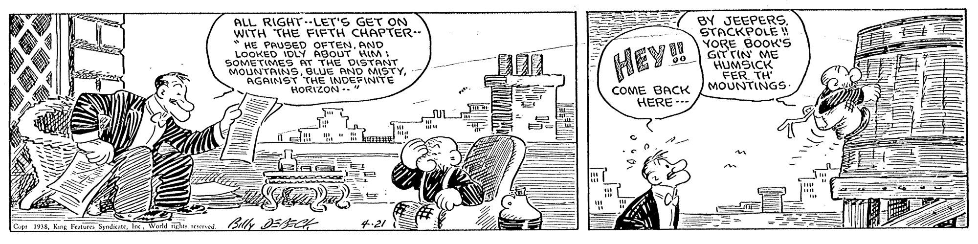 Fictional character OCR: ALL RIGHT--LET'S GET ON WITH THE FIFTH CHAPTER. * HE PAUSED OFTENAND LOOKED IDLY ABOUT SOMETIMES AT THE DISTANT MOUNTAINSAGAINST THE INDEFINITE HORIZON -." BY JEEPERS. STACKPOLE ! YORE BOOK'S GITTIN ME HUMSICK FER TH COME BACK / MOUNTINGS ? ? HEY! HERE --- Cap 1938World nglas esred Bily EECK 4.21 ALL RIGHT--LET'S GET ON WITH THE FIFTH CHAPTER. * HE PAUSED OFTENAND LOOKED IDLY ABOUT SOMETIMES AT THE DISTANT MOUNTAINSBLUE AND MISTYAGAINST THE INDEFINITE HORIZON -." BY JEEPERS. STACKPOLE ! YORE BOOK'S GITTIN ME HUMSICK FER TH COME BACK / MOUNTINGS ? ? HEY! HERE --- Cap 1938King. Festure SyndeateWorld nglas esred Bily EECK 4.21