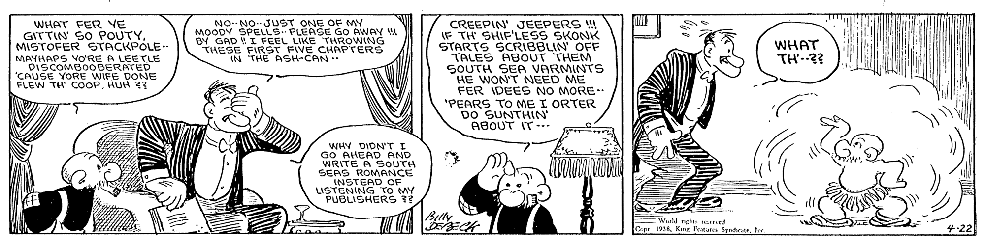 Parallel OCR: WHAT FER VE GITTIN' SO POUTYMISTOFER STACKPOLE-. MAYHAPS vO'RE A LEETLE DISCOMBOOBERATED 'CAUSE YORE WIFE DONE FLEW TH COOPHUH ?3 CREEPIN' JEEPERS ! IF TH SHIF'LESS SKONK STARTS SCRIBBLIN' OFF TALES ABOUT THEM SOUTH SEA VARMINTS HE WON'T NEED ME FER IDEES NO MORE.. "PEARS TO ME I ORTER DO SUNTHIN ABOUT IT-.. PONE OO AWAY MOODY BY GAD !I FEEL LIKE THROWING THESE FIRST FIVE CHAPTERS IN THE ASH-CAN.. WHAT TH'..3? WHY DIDN'T I GO AHEAD AND WRITE A SOUTH SEAS ROMANCE INSTEAD OF LISTENING TO MY PUBLISHERS ? Belly EECK Weeld nghs teed Cupe 1938King Petures Syndicate. Inr. 4-22 WHAT FER VE GITTIN' SO POUTYMISTOFER STACKPOLE-. MAYHAPS vO'RE A LEETLE DISCOMBOOBERATED 'CAUSE YORE WIFE DONE FLEW TH COOPHUH ?3 CREEPIN' JEEPERS ! IF TH SHIF'LESS SKONK STARTS SCRIBBLIN' OFF TALES ABOUT THEM SOUTH SEA VARMINTS HE WON'T NEED ME FER IDEES NO MORE.. "PEARS TO ME I ORTER DO SUNTHIN ABOUT IT-.. PONE OO AWAY MOODY BY GAD !I FEEL LIKE THROWING THESE FIRST FIVE CHAPTERS IN THE ASH-CAN.. WHAT TH'..3? WHY DIDN'T I GO AHEAD AND WRITE A SOUTH SEAS ROMANCE INSTEAD OF LISTENING TO MY PUBLISHERS ? Belly EECK Weeld nghs teed Cupe 1938King Petures Syndicate. Inr. 4-22