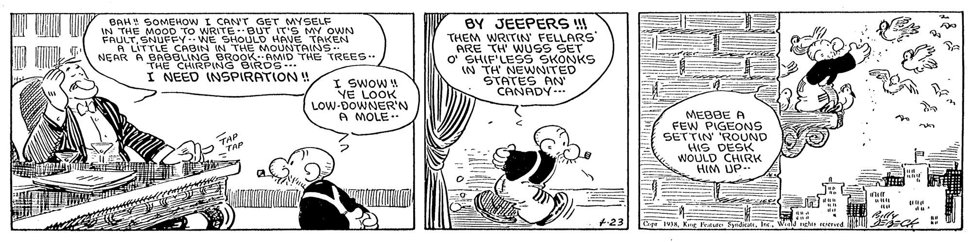 Parallel OCR: BAH! SOMEHOW I CAN'T GET MYSELF IN THE MOOD TO WRITE BUT IT'S MY OWN FAULTSNUFEY WE SHOULD HAVE TAKEN A LITTLE CABIN IN THE MOUNTAINS. NEAR A BABBLING BROOK. AMID THE TREES. THE CHIRPING BIRDS-. I NEED INSPIRATION ! BY JEEPERS!! THEM WRITIN' FELLARS ARE TH' WUSS SET o' SHIF'LESS SKONKS IN TH NEWNITED STATES AN CANADY.. I SWOW ! YE LOOK LOW-DOWNER'N A MOLE.- MEBBE A FEW PIGEONS SETTIN 'ROUND HIS DESK WOULD CHIRK HIM UP TAP TAP +23 Cage 1938Win nghat rererved BAH! SOMEHOW I CAN'T GET MYSELF IN THE MOOD TO WRITE BUT IT'S MY OWN FAULTSNUFEY WE SHOULD HAVE TAKEN A LITTLE CABIN IN THE MOUNTAINS. NEAR A BABBLING BROOK. AMID THE TREES. THE CHIRPING BIRDS-. I NEED INSPIRATION ! BY JEEPERS!! THEM WRITIN' FELLARS ARE TH' WUSS SET o' SHIF'LESS SKONKS IN TH NEWNITED STATES AN CANADY.. I SWOW ! YE LOOK LOW-DOWNER'N A MOLE.- MEBBE A FEW PIGEONS SETTIN 'ROUND HIS DESK WOULD CHIRK HIM UP TAP TAP +23 Cage 1938Kng Fedute SydicattWin nghat rererved