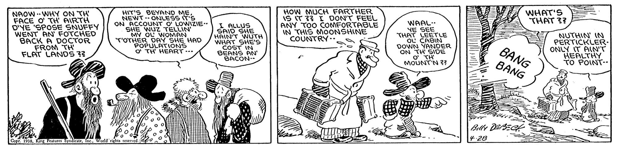 Sharing OCR: NAOW . WHY ON TH FACE O' TH AIRTH D'YE 'SPOSE SNUFFY WENT AN FOTCHED BACK A DOCTOR FROM TH FLAT LANDS 3? HOW MUCH FARTHER IS IT 33 I DON'T FEEL ANY TOO COMFORTABLE IN THIS MOONSHINE COUNTRY.. WHAT'S THAT 3? HIT'S BEYAND MENEWT . ONLESS IT'S ON ACCOUNT O' LOWIZIE.. SHE WUZ TELLIN MY OL WOMAN T'OTHER DAY SHE HAD POPULATIONS O TH HEART..* I ALLUS SAID SHE HAIN'T WUTH WHAT SHE'S COST IN BEANS AN BACON.. WAAL.. YE SEE THAT LEETLE OL CABIN DOWN YANDER ON TH SIDE O TH MOUNT'N 3 NUTHIN' IN PERTICKLER: ONLY IT AIN'T HEALTHY TO POINT- BANG BANG Billy DEBEGt 4.28 Cope. 1938World rights reserved NAOW . WHY ON TH FACE O' TH AIRTH D'YE 'SPOSE SNUFFY WENT AN FOTCHED BACK A DOCTOR FROM TH FLAT LANDS 3? HOW MUCH FARTHER IS IT 33 I DON'T FEEL ANY TOO COMFORTABLE IN THIS MOONSHINE COUNTRY.. WHAT'S THAT 3? HIT'S BEYAND MENEWT . ONLESS IT'S ON ACCOUNT O' LOWIZIE.. SHE WUZ TELLIN MY OL WOMAN T'OTHER DAY SHE HAD POPULATIONS O TH HEART..* I ALLUS SAID SHE HAIN'T WUTH WHAT SHE'S COST IN BEANS AN BACON.. WAAL.. YE SEE THAT LEETLE OL CABIN DOWN YANDER ON TH SIDE O TH MOUNT'N 3 NUTHIN' IN PERTICKLER: ONLY IT AIN'T HEALTHY TO POINT- BANG BANG Billy DEBEGt 4.28 Cope. 1938Keng Features SyndicateWorld rights reserved