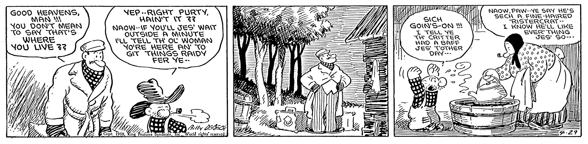 Monochrome OCR: GOOD HEAVENSMAN YOU DON'T MEAN To SAY THAT'S WHERE YOU LIVE 3? YEP..RIGHT PURTYHAIN'T IT ?? NAOW-IF YOU'LL JES' WAIT OUTSIDE A MINUTE o'RL TH' OL WOMAN SICH GOIN'S-ON !!! I TELL ER NAOWPAW-.YE SAY HE's SECH A FINE HAIRED RISTERCRAT I KNOW HE'LL LIKE EVER THNG So.. HERE AN TO GIT THINGS RAIDY FER YE-- TH HAD A BAFF JES T'OTHER DAY... Ally i Peatures Syndicatn onld right reserved GOOD HEAVENSMAN YOU DON'T MEAN To SAY THAT'S WHERE YOU LIVE 3? YEP..RIGHT PURTYHAIN'T IT ?? NAOW-IF YOU'LL JES' WAIT OUTSIDE A MINUTE o'RL TH' OL WOMAN SICH GOIN'S-ON !!! I TELL ER NAOWPAW-.YE SAY HE's SECH A FINE HAIRED RISTERCRAT I KNOW HE'LL LIKE EVER THNG So.. HERE AN TO GIT THINGS RAIDY FER YE-- TH HAD A BAFF JES T'OTHER DAY... Ally i Peatures Syndicatn onld right reserved