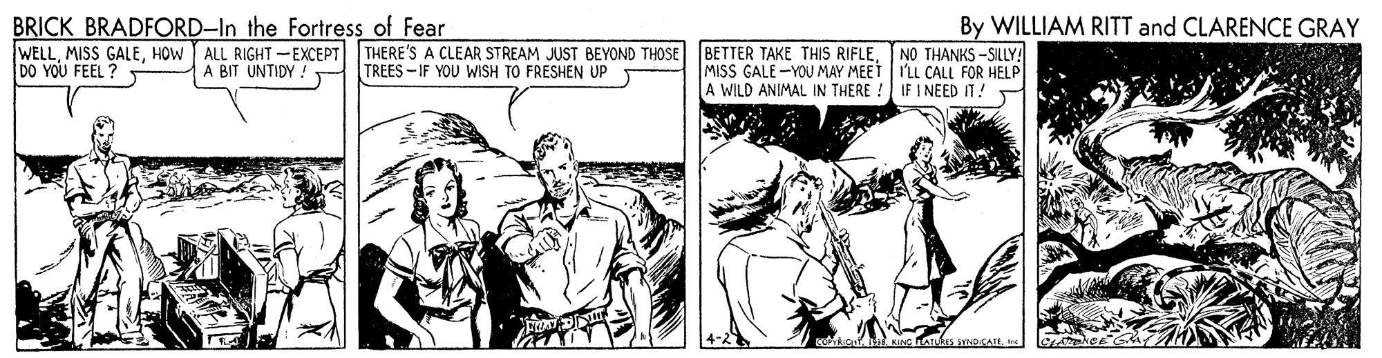 Comic book OCR: BRICK BRADFORD-In the Fortress of Fear WELLHOW ALL RIGHT-EXCEPT DO YOU FEEL ? By WILLIAM RITT and CLARENCE GRAY THERE'S A CLEAR STREAM JUST BEYOND THOSE TREES - IF YOU WISH TO FRESHEN UP BETTER TAKE THIS RIFLENO THANKS -SILLY! MISS GALE -YOU MAY MEET ILL CALL FOR HELP A WILD ANIMAL IN THERE A BIT UNTIDY IF I NEED IT! KING LATURIS SYNDICATEIrs BRICK BRADFORD-In the Fortress of Fear WELLMISS GALEHOW ALL RIGHT-EXCEPT DO YOU FEEL ? By WILLIAM RITT and CLARENCE GRAY THERE'S A CLEAR STREAM JUST BEYOND THOSE TREES - IF YOU WISH TO FRESHEN UP BETTER TAKE THIS RIFLENO THANKS -SILLY! MISS GALE -YOU MAY MEET ILL CALL FOR HELP A WILD ANIMAL IN THERE A BIT UNTIDY IF I NEED IT! KING LATURIS SYNDICATE