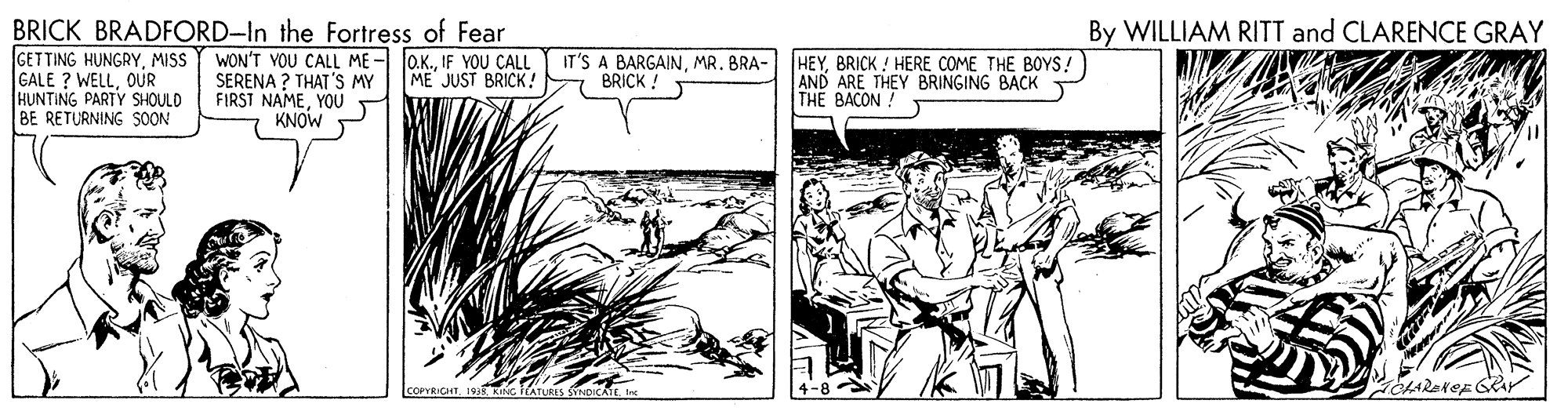 Rectangle OCR: BRICK BRADFORD-In the Fortress of Fear GETTING HUNGRYMISS GALE ? WELLOUR HUNTING PARTY SHOULD BE RETURNING SOON By WILLIAM RITT and CLARENCE GRAY WON'T VOU CALL ME - loK.IF YOU CALL SERENA ? THAT'S MY FIRST NAMEYOU KNOW IT'S A BARGAINMR. BRA- BRICK ! HEYBRICK ! HERE COME THE BOYS! AND ARE THEY BRINGING BACK THE BACON ME JUST BRICK! COPYRICHT TATURES SNDICAEI BRICK BRADFORD-In the Fortress of Fear GETTING HUNGRYMISS GALE ? WELLOUR HUNTING PARTY SHOULD BE RETURNING SOON By WILLIAM RITT and CLARENCE GRAY WON'T VOU CALL ME - loK.IF YOU CALL SERENA ? THAT'S MY FIRST NAMEYOU KNOW IT'S A BARGAINMR. BRA- BRICK ! HEYBRICK ! HERE COME THE BOYS! AND ARE THEY BRINGING BACK THE BACON ME JUST BRICK! COPYRICHT TATURES SNDICAEI