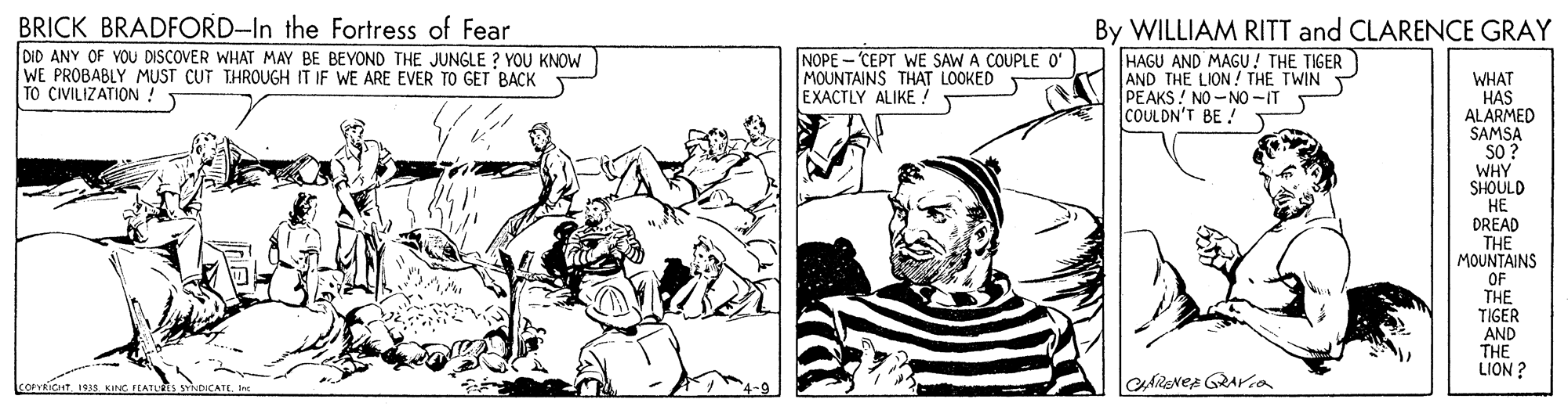 Line OCR: BRICK BRADFORD-In the Fortress of Fear DID ANY OF VOU DISCOVER WHAT MAY BE BEYOND THE JUNGLE ? YOU KNOW WE PROBABLY MUST CUT THROUGH IT IF WE ARE EVER TO GET BACK TO CIVILIZATION ! By WILLIAM RITT and CLARENCE GRAY NOPE-CEPT WE SAW A COUPLE O' MOUNTAINS THAT LOOKED EXACTLY ALIKE ! HAGU AND MAGU! THE TIGER AND THE LION! THE TWIN T PEAKS ! NO-NO -IT COULDN'T BE !T WHAT HAS ALARMED SAMSA SO? WHY SHOULD ?? DREAD THE MOUNTAINS OF THE TIGER AND THE LION ? BRICK BRADFORD-In the Fortress of Fear DID ANY OF VOU DISCOVER WHAT MAY BE BEYOND THE JUNGLE ? YOU KNOW WE PROBABLY MUST CUT THROUGH IT IF WE ARE EVER TO GET BACK TO CIVILIZATION ! By WILLIAM RITT and CLARENCE GRAY NOPE-CEPT WE SAW A COUPLE O' MOUNTAINS THAT LOOKED EXACTLY ALIKE ! HAGU AND MAGU! THE TIGER AND THE LION! THE TWIN T PEAKS ! NO-NO -IT COULDN'T BE !T WHAT HAS ALARMED SAMSA SO? WHY SHOULD ?? DREAD THE MOUNTAINS OF THE TIGER AND THE LION ?