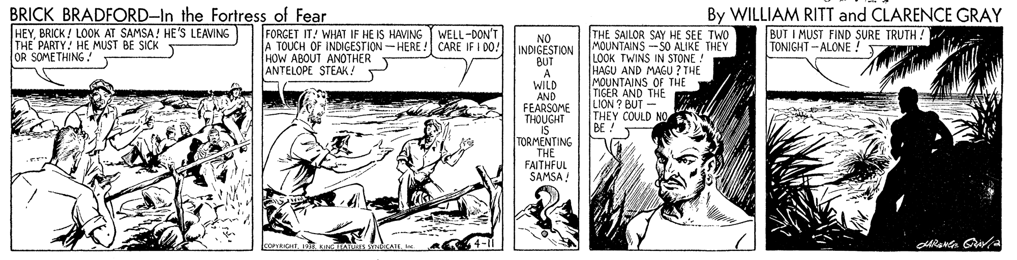 Art OCR: BRICK BRADFORD–In the Fortress of Fear HEYBRICK ! LOOK AT SAMSA! HE'S LEAVING THE PARTY! HE MUST BE SICK OR SOMETHING! FORGET IT! WHAT IF HE IS HAVING WELL-DON'T A TOUCH OF INDIGESTION-HERE ! HOW ABOUT ANOTHER ANTELOPE STEAK! By WILLIAM RITT and CLARENCE GRAY BUT I MUST FIND SURE TRUTH ! TONIGHT- ALONE ! THE SAILOR SAY HE SEE TWO MOUNTAINS -SO ALIKE THEY LOOK TWINS IN STONE ! HAGU AND MAGU ? THE MOUNTAINS OF THE TIGER AND THE LION ? BUT - THEY COULD NO BE ! NO INDIGESTION BUT CARE IF I DO! WILD AND FEARSOME THOUGHT IS TORMENTING THE FAITHFUL SAMSA ! ICOPYRIGHT19E BRICK BRADFORD–In the Fortress of Fear HEYBRICK ! LOOK AT SAMSA! HE'S LEAVING THE PARTY! HE MUST BE SICK OR SOMETHING! FORGET IT! WHAT IF HE IS HAVING WELL-DON'T A TOUCH OF INDIGESTION-HERE ! HOW ABOUT ANOTHER ANTELOPE STEAK! By WILLIAM RITT and CLARENCE GRAY BUT I MUST FIND SURE TRUTH ! TONIGHT- ALONE ! THE SAILOR SAY HE SEE TWO MOUNTAINS -SO ALIKE THEY LOOK TWINS IN STONE ! HAGU AND MAGU ? THE MOUNTAINS OF THE TIGER AND THE LION ? BUT - THEY COULD NO BE ! NO INDIGESTION BUT CARE IF I DO! WILD AND FEARSOME THOUGHT IS TORMENTING THE FAITHFUL SAMSA ! ICOPYRIGHT